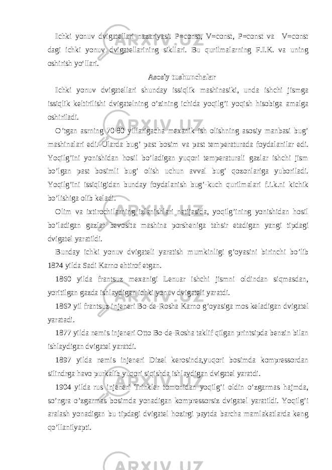 Ichki yonuv dvigatellari nazariyasi. P=const, V=const, P=const va V=const dagi ichki yonuv dvigatellarining sikllari. Bu qurilmalarning F.I.K. va uning oshirish yo‘llari. Asosiy tushunchalar Ichki yonuv dvigatellari shunday issiqlik mashinasiki, unda ishchi jismga issiqlik keltirilishi dvigatelning o’zining ichida yoqilg’i yoqish hisobiga amalga oshiriladi. O’tgan asrning 70-80 yillarigacha mexanik ish olishning asosiy manbasi bug’ mashinalari edi. Ularda bug’ past bosim va past tem peraturada foydalanilar edi. Yoqilg’ini yonishidan hosil bo’ladigan yuqori temperaturali gazlar ishchi jism bo’lgan past bosimli bug’ olish uchun avval bug’ qozonlariga yuboriladi. Yoqilg’ini issiqligidan bunday foydalanish bug’-kuch qurilmalari f.i.k.ni kichik bo’lishiga olib keladi. Olim va ixtirochilarning izlanishlari natijasida, yoqilg’ining yonishidan hosil bo’ladigan gazlar bevosita mashina porsheniga tahsir etadigan yangi tipdagi dvigatel yaratildi. Bunday ichki yonuv dvigateli yaratish mumkinligi g’oyasini bi rinchi bo’lib 1824 yilda Sadi Karno ehtirof etgan. 1860 yilda frantsuz mexanigi Lenuar ishchi jismni oldindan siqmasdan, yoritilgan gazda ishlaydigan ichki yonuv dvigateli yaratdi. 1862 yil frantsuz injeneri Bo-de-Rosha Karno g’oyasiga mos ke ladigan dvigatel yaratadi. 1877 yilda nemis injeneri Otto Bo-de-Rosha taklif qilgan printsipda benzin bilan ishlaydigan dvigatel yaratdi. 1897 yilda nemis injeneri Dizel kerosinda,yuqori bosimda kompressordan silindrga havo purkalib yuqori siqishda ishlaydigan dvigatel yaratdi. 1904 yilda rus injeneri Trinkler tomonidan yoqilg’i oldin o’zgarmas hajmda, so’ngra o’zgarmas bosimda yonadigan kompressorsiz dvigatel yaratildi. Yoqilg’i aralash yonadigan bu tipdagi dvigatel hozirgi paytda barcha mamlakatlarda keng qo’llanilyapti. 