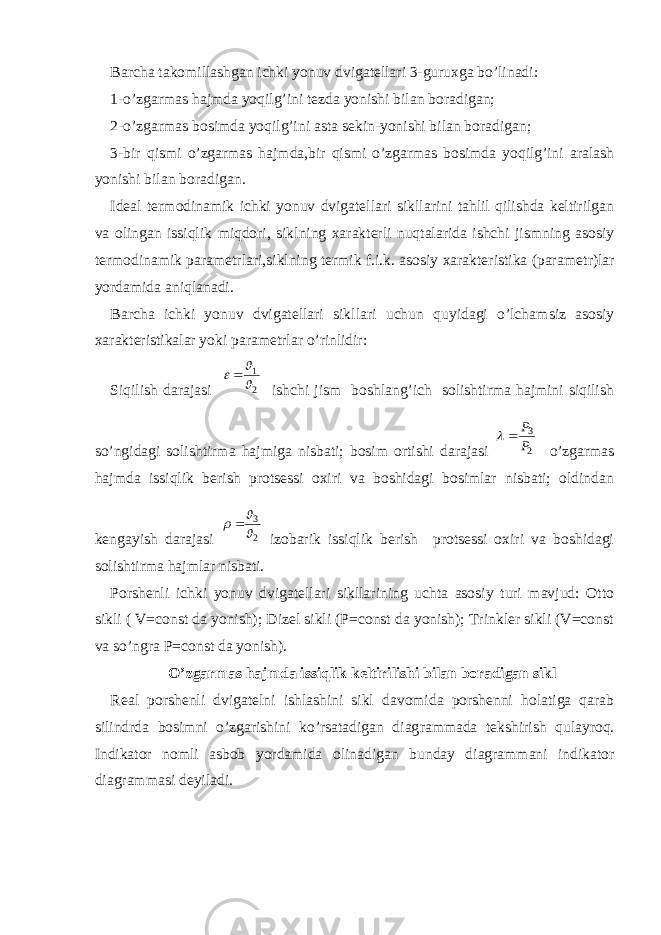 Barcha takomillashgan ichki yonuv dvigatellari 3-guruxga bo’linadi: 1-o’zgarmas hajmda yoqilg’ini tezda yonishi bilan boradigan; 2-o’zgarmas bosimda yoqilg’ini asta sekin-yonishi bilan boradigan; 3-bir qismi o’zgarmas hajmda,bir qismi o’zgarmas bosimda yoqilg’ini aralash yonishi bilan boradigan. Ideal termodinamik ichki yonuv dvigatellari sikllarini tahlil qilishda keltirilgan va olingan issiqlik miqdori, siklning xarakterli nuqtalarida ishchi jismning asosiy termodinamik para metrlari,siklning termik f.i.k. asosiy xarakteristika (para metr)lar yordamida aniqlanadi. Barcha ichki yonuv dvigatellari sikllari uchun quyidagi o’lcham siz asosiy xarakteristikalar yoki parametrlar o’rinlidir: Siqilish darajasi 2 1    ishchi jism boshlang’ich solishtirma hajmini siqilish so’ngidagi solishtirma hajmiga nisbati; bosim ortishi darajasi 2 3 P P   o’zgarmas hajmda issiqlik berish protsessi oxiri va boshidagi bosimlar nisbati; oldindan kengayish darajasi 2 3     izobarik issiqlik berish protsessi oxiri va boshidagi solishtirma hajmlar nisbati. Porshenli ichki yonuv dvigatellari sikllarining uchta asosiy turi mavjud: Otto sikli ( V=const da yonish); Dizel sikli (P=const da yonish); Trinkler sikli (V=const va so’ngra P=const da yonish). O’zgarmas hajmda issiqlik keltirilishi bilan boradigan sikl Real porshenli dvigatelni ishlashini sikl davomida porshenni holatiga qarab silindrda bosimni o’zgarishini ko’rsatadigan diag rammada tekshirish qulayroq. Indikator nomli asbob yordamida oli nadigan bunday diagrammani indikator diagrammasi deyiladi. 