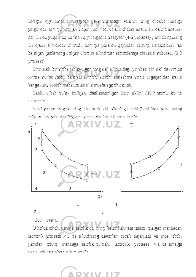 bo’lgan qiymatgacha pa sayadi (4-5 protsess). Porshen o’ng chekka holatga yetgandan so’ng chiqarish klapani ochiladi va silindrdagi bosim atmosfera bosimi - dan bir oz yuqoriroq bo’lgan qiymatgacha pasayadi (4-5 protsess) ; bunda gazning bir qismi silindrdan chiqadi. So’ngra porshen qaytadan chapga harakatlanib ish bajargan gazlarning qolgan qismini silindrdan atmosferaga chiqarib yuboradi (5-0 protsess). Otto sikli bo’yicha ishlaydigan dvigatel silindridagi porshen bir sikl davomida to’rtta yurish (takt) bajaradi-so’rish, siqish, aralashma yonib tugaganidan keyin kengayish, yonish mahsulotlarini atmosferaga chiqarish. Tahlil qilish qulay bo’lgan ideallashtirilgan Otto siklini (16.2-rasm). ko’rib chiqamiz. Ichki yonuv dvigatelining sikli berk sikl, siklning ishchi jis mi ideal gaz, uning miqdori dvigatelda o’zgarmasdan qoladi deb faraz qilamiz. P T 3 q1 3 4 2 4 2 q2 1 1 S 16.2– rasm. U holda ishchi jismga issiqlik q1 ning keltirilishi esa tashqi qizigan manbadan izoxorik protsess 2-3 da silindrning devorlari orqali bajariladi va mos ishchi jismdan soviq manbaga issiqlik olinishi izoxorik protsess 4-1 da amalga oshiriladi deb hisoblash mumkin. 