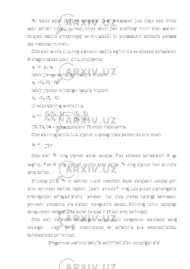 Bu siklda siqish (1-2) va kengayish (3-4) protsesslari juda qisqa vaqt ichida sodir bo’lishi tufayli, bu vaqt ichida ishchi jism atrofidagi muhit bilan sezilarli darajada issiqlik almashmaydi va shu sababli bu protsesslarni adiabatik protsess deb hisoblash mumkin. Otto sikli termik f.i.k.ning qiymatini issiqlik sig’imi Cv va adiabata ko’rsatkichi K o’zgarmas deb qabul qilib, aniqlaymiz: 12/ 1 q gt   Ishchi jismga beriladigan issiqlik miqdori: ) ( 2 3 1 T T C q    Ishchi jismdan olinadigan issiqlik miqdori: ) ( 1 4 2 T T C q    U holda siklning termik f.i.k: ) ( ) ( 1 ) ( ) ( 1 2 3 1 4 2 3 1 4 T T T T T T C T T C t            T2, T3, T4 – temperaturalarni T1 orqali ifodalaymiz. Otto siklining termik f.i.k. qiymati quyidagi ifoda yordamida aniqlanadi: 1 1 1    k t   Otto sikli t ning qiymati siqish darajasi  va adiabata ko’rsatkichi K ga bog’liq.  va K ning qiymati qancha katta bo ’ lsa t ning qiymati ham shuncha katta bo ’ ladi . Shunday qilib, t ni oshirish nuqtai nazaridan siqish darajasini qanday yo’l bilan bo’lmasin oshirish foydali. Lekin amalda  ning juda yuqori qiymatigacha erishilgandan so’ng,ko’pincha porshen hali chap chekka holatiga kelmasdan yonuvchi aralashma o’z-o’zidan alanga lanib ketadi. SHuning uchun odatdagi karbyuratorli dvigatellarda siqish darajasi 7-12 dan ortiq bo’lmaydi. Otto sikli bo’yicha ishlaydigan karbyuratorli dvigatellar tex nikada keng tarqalgan ular yengil mashinalarda va ko’pchilik yuk avtomobillarida, samolyotlarda qo’llaniladi. O’zgarmas bosimda issiqlik keltirilishibilan boradigan sikl 