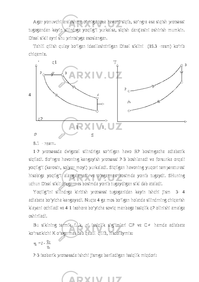 Agar yonuvchi aralashma o’rniga toza havoni siqib, so’ngra esa siqish protsessi tugagandan keyin silindrga yoqilg’i purkalsa, siqish darajasini oshirish mumkin. Dizel sikli ayni shu printsipga asoslangan. Tahlil qilish qulay bo’lgan ideallashtirilgan Dizel siklini (16.3 -rasm) ko’rib chiqamiz. ‘ q1 T 4 q2 1 1 S 8.1 - rasm . 1-2 protsessda dvigatel silindriga so’rilgan havo R2 bosimgacha adiabatik siqiladi. So’ngra havoning kengayish protsessi 2-3 bosh lanadi va forsunka orqali yoqilg’i (kerosin, solyar moyi) purkaladi. Siqilgan havoning yuqori temperaturasi hisobiga yoqilg’i alangala nadi va o’zgarmas bosimda yonib tugaydi. SHuning uchun Dizel sikli o’zgarmas bosimda yonib tugaydigan sikl deb ataladi. Yoqilg’ini silindrga kiritish protsessi tugaganidan keyin ishchi jism 3- 4 adiabata bo’yicha kengayadi. Nuqta 4 ga mos bo’lgan holat da silindrning chiqarish klapani ochiladi va 4-1 izohora bo’yicha soviq manbaga issiqlik q2 olinishi amalga oshiriladi. Bu siklning termik f.i.k. ni issiqlik sig’imlari CP va C  hamda adiabata ko’rsatkichi K o’zgarmas deb qabul qilib, hisoblay miz: 1 2 q q I t    2-3 izobarik protsessda ishchi jismga beriladigan issiqlik miqdori: 2 23 3 4 