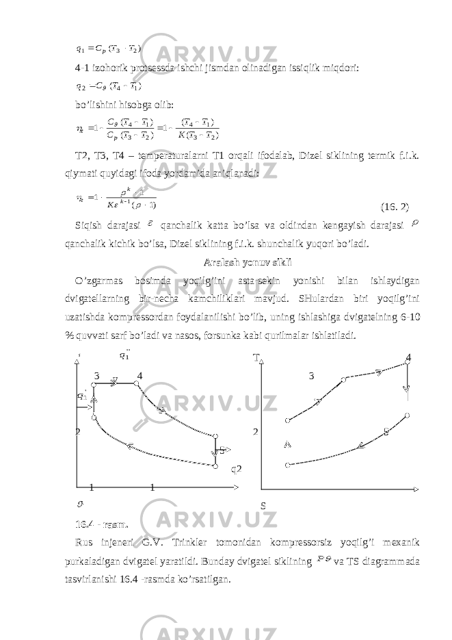 ) ( 2 3 1 T T C q p  4-1 izohorik protsessda ishchi jismdan olinadigan issiqlik miqdori: ) ( 1 4 2 T T C q    bo’lishini hisobga olib: ) ( ) ( 1 ) ( ) ( 1 2 3 1 4 2 3 1 4 T T K T T T T C T T C p t           T2, T3, T4 – temperaturalarni T1 orqali ifodalab, Dizel siklining termik f.i.k. qiymati quyidagi ifoda yordamida aniqlanadi: )1 ( 1 1 1          k k t K (16. 2) Siqish darajasi  qanchalik katta bo’lsa va oldindan kengayish darajasi  qanchalik kichik bo’lsa, Dizel siklining f.i.k. shun chalik yuqori bo’ladi. Aralash yonuv sikli O’zgarmas bosimda yoqilg’ini asta-sekin yonishi bilan ishlaydigan dvigatellarning bir-necha kamchiliklari mavjud. SHulardan biri yoqilg’ini uzatishda kompressordan foydalanilishi bo’lib, uning ishlashi ga dvigatelning 6-10 % quvvati sarf bo’ladi va nasos, forsunka kabi qurilmalar ishlatiladi. ‘ &#39;&#39;1q T 4 3 4 3 &#39;1q 2 2 5 5 q2 1 1  S 16.4 - rasm. Rus injeneri G.V. Trinkler tomonidan kompressorsiz yoqilg’i mexanik purkaladigan dvigatel yaratildi. Bunday dvigatel sikli ning  P va TS diagrammada tasvirlanishi 16.4 -rasmda ko’rsatilgan. 