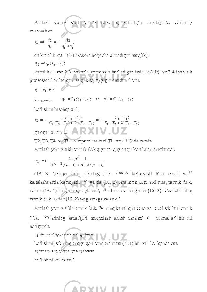 Aralash yonuv sikli termik f.i.k.ning kattaligini aniqlaymiz. Umumiy munosabat:&#39;&#39;1 &#39;1 2 1 2 1 1 q q q q q t       da kattalik q2 (5-1 izoxora bo’yicha olinadigan issiqlik): ) ( 1 5 2 T T C q    kattalik q1 esa 2-3 izoxorik protsessda beriladigan issiqlik (q1&#39;) va 3-4 izobarik protsessda beriladigan issiqlik (q1&#34;) yig’indisidan iborat. &#39;1 &#39;&#39;1 1 q q q   bu yerda: ) ( ) ( 3 4 &#39;&#39;1 2 3 &#39;1 T T С q ва T T С q p      bo’lishini hisobga olib: ) ( ) ( 1 ) ( ) ( ) ( 1 3 4 2 3 1 5 3 4 2 3 1 5 T T K T T T T T T C T T C T T C p t                ga ega bo’lamiz. T2, T3, T4 va T5 – temperaturalarni T1- orqali ifodalaymiz. Aralash yonuv sikli termik f.i.k qiymati quyidagi ifoda bilan aniqlanadi: )]1 ( )1 [(1 1 1          p K k k t       (16. 3) ifodaga ko’ra siklning f.i.k.   ва ko’payishi bilan ortadi va  kattalashganda kamayadi.  =1 da (16. 3) tenglama Otto siklining termik f.i.k. uchun (16. 1) tenglamaga aylanadi,  =1 da esa tenglama (16. 3) Dizel siklining termik f.i.k. uchun(16. 2) tenglamaga aylanadi. Aralash yonuv sikli termik f.i.k. t ning kattaligini Otto va Dizel sikllari termik f.i.k. t larining kattaligini taqqoslash siqish darajasi  qiymatlari bir xil bo’lganda: Отто ёнув арал дизель t t t      . bo’lishini, siklning eng yuqori temperaturasi ( T3 ) bir xil bo’lganda esa: Отто ёнув арал дизель t t t      . bo’lishini ko’rsatadi. 