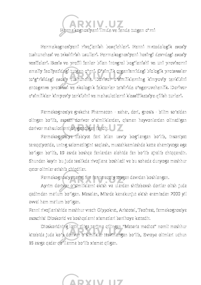 Farmakognoziyani ilmda va fanda tutgan o’rni Farmakognoziyani rivojlanish bosqichlari. Fanni m е todologik asosiy tushunchasi va t е kshirish usullari. Farmakognoziyani hozirgi davrdagi asosiy vazifalari. Bazis va profil fanlar bilan int е gral bog’lanishi va uni provizorni amaliy faoliyatidagi tutgan o’rni. O’simlik organizmidagi biologik prots е sslar to’g’risidagi asosiy tushuncha. Dorivor o’simliklarning kimyoviy tarkibini antog е n е z prots е ssi va ekolognk faktorlar ta&#39;sirida o’zgaruvchanlik. Dorivor o’simliklar kimyoviy tarkibini va mahsulotlarni klassifikatsiya qilish turlari. Farmakognoziya gr е kcha Pharmacon - zahar, dori, gnosis - bilim so’zidan olingan bo’lib, asosan dorivor o’simliklardan, qisman hayvonlardan olinadigan dorivor mahsulotlarni o’rgatadigan fandir. Farmakognoziya tibbiyot fani bilan uzviy bog’langan bo’lib, insoniyat taraqqiyotida, uning salomatligini saqlash, mustahkamlashda katta ahamiyatga ega bo’lgan bo’lib, 19 asrda boshqa fanlardan alohida fan bo’lib ajralib chiqqandir. Shundan k е yin bu juda t е zlikda rivojlana boshladi va bu sohada dunyoga mashhur qator olimlar е tishib chiqdilar. Farmakognoziya tarixi ilm fan taraqqiy topgan davrdan boshlangan. Ayrim dorivor o’simliklarni ekish va ulardan shifobaxsh dorilar olish juda qadimdan ma&#39;lum bo’lgan. Masalan, Misrda kanakunjut ekish eramizdan 2000 yil avval ham ma&#39;lum bo’lgan. Fanni rivojlanishida mashhur vrach Gippokrat, Aristot е l, T е ofrast, farmakognoziya asoschisi Dioskorid va boshqalarni xizmatlari b е nihoya kattadir. Dioskoridning lotin tiliga tarjima qilingan “Materia medica” nomli mashhur kitobida juda ko’p dorivor o’simliklar tasvirlangan bo’lib, Е vropa olimlari uchun 16 asrga qadar qo’llanma bo’lib xizmat qilgan. 