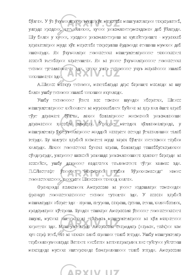 бўлган. У ўз ўкувчиларини жуда кўп маротаба машгулотларни такрорлатиб, уларда иродани, катъийликни, кучни ривожлантирмокдаман деб ўйларди. Шу билан у кучни, иродани ривожлантириш ва купайтиришга - мураккаб ҳаракатларни жуда кўп маротаба такрорлаш ёрдамида етишиш мумкин деб ишонарди. Ян ўкувчилари гимнастика машгулотларининг техникасига асосий эътиборни каратишгаи. Ян ва унинг ўкувчиларининг гимнастика тизими тугалланмаган эди, чунки улар тизимнинг укув жараёнини ишлаб чикишмаган эди. А.Шписс мазкур тизимни, мактабларда дарс беришга мослади ва шу билан ушбу тизимни ишлаб чикишни якунладн. Ушбу тизимнинг ўзига хос томони шундан иборатки, Шписс машгулотларнинг кийинлиги ва мураккаблиги буйича ва ҳар хил ёшга караб тўрт даражага бўлган, лекин болаларнинг жисмоний ривожланиши даражасини ҳисобга олмаган. Ўзининг методик кўлланмаларида, у машгулотлар ўкитувчиларнинг жиддий назорати остида ўтказилишни талаб этарди. Бу келгуси ҳарбий хизматга жуда керак бўлган интизомни тарбия килардн. Лекин гимнастика бунака караш, болаларда ташаббускорликни сўндирарди, уларнинг шахсий равишда ривожланишига ҳалакит берарди ва асосийси, ушбу даврнинг педагогик таълимотига тўгри келмас эди. П.СЛестгафт ўзининг &#34;Жисмоний тарбия йўрикномасида&#34; немис гимнастикасини, аникроги Шписсенн танкид килган. Францияда полковник Аморосоле ва унинг издошлари томонидан француз гимнастикасининг тизими тузилган эди. У асосан ҳарбий машклардан иборат эди - юриш, югуриш, сакраш, сузиш, отиш, киличбозлик, ярадорларни кўтариш. Бундан ташкари Аморосоле ўзининг гимнастикасига ашула, мусика иштирокида тайёрлов машгулотларини ва кўл меҳнатини киритган эди. Машгулотларда Аморосоле снарядлар (нарвон, таёк)ни кам куч сарф этиб, тез ва чаккон олиб юришни талаб этарди. Ушбу машгулотлар тарбияланувчиларда Ватанга нисбатан ватанпарварлик хис-туйгуни уйготиш максадида мусика иштирокида бажарилишини талаб этарди. Аморосоле 