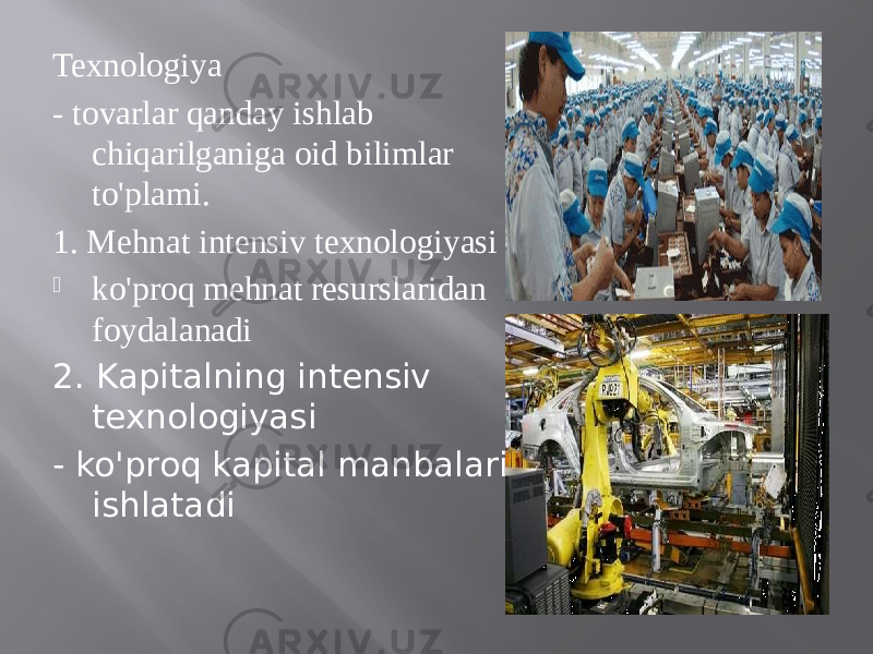 Texnologiya - tovarlar qanday ishlab chiqarilganiga oid bilimlar to&#39;plami. 1. Mehnat intensiv texnologiyasi  ko&#39;proq mehnat resurslaridan foydalanadi 2. Kapitalning intensiv texnologiyasi - ko&#39;proq kapital manbalarini ishlatadi 