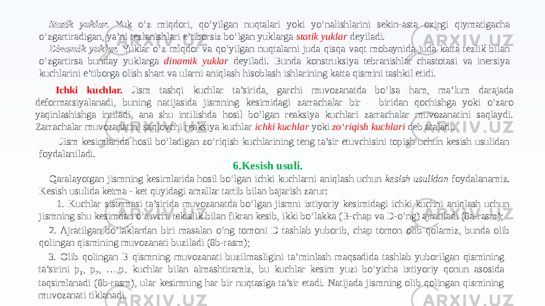 Statik yuklar. Yuk o‘z miqdori, qo‘yilgan nuqtalari yoki yo‘nalishlarini sekin-asta oxirgi qiymatigacha o‘zgartiradigan, ya’ni tezlanishlari e’tiborsiz bo‘lgan yuklarga statik yuklar deyiladi. Dinamik yuklar. Yuklar o‘z miqdor va qo‘yilgan nuqtalarni juda qisqa vaqt mobaynida juda katta tezlik bilan o‘zgartirsa bunday yuklarga dinamik yuklar deyiladi. Bunda konstruksiya tebranishlar chastotasi va inersiya kuchlarini e’tiborga olish shart va ularni aniqlash hisoblash ishlarining katta qismini tashkil etidi. Ichki kuchlar. Jism tashqi kuchlar ta’sirida, garchi muvozanatda bo‘lsa ham, ma’lum darajada deformatsiyalanadi, buning natijasida jismning kesimidagi zarrachalar bir – biridan qochishga yoki o‘zaro yaqinlashishga intiladi, ana shu intilishda hosil bo‘lgan reaksiya kuchlari zarrachalar muvozanatini saqlaydi. Zarrachalar muvozanatini saqlovchi reaksiya kuchlar ichki kuchlar yoki zo‘riqish kuchlari deb ataladi. Jism kesimlarida hosil bo‘ladigan zo‘riqish kuchlarining teng ta’sir etuvchisini topish uchun kesish usulidan foydalaniladi. 6.Kesish usuli. Qaralayotgan jismning kesimlarida hosil bo‘lgan ichki kuchlarni aniqlash uchun kesish usulidan foydalanamiz. Kesish usulida ketma - ket quyidagi amallar tartib bilan bajarish zarur: 1. Kuchlar sistemasi ta’sirida muvozanatda bo‘lgan jismni ixtiyoriy kesimidagi ichki kuchni aniqlash uchun jismning shu kesimdan o‘tuvchi tekislik bilan fikran kesib, ikki bo‘lakka (B-chap va D-o‘ng) ajratiladi (8a-rasm); 2. Ajratilgan bo‘laklardan biri masalan o‘ng tomoni D tashlab yuborib, chap tomon olib qolamiz, bunda olib qolingan qismining muvozanati buziladi (8b-rasm); 3. Olib qolingan B qismning muvozanati buzilmasligini ta’minlash maqsadida tashlab yuborilgan qismining ta’sirini p 1 , p 2 , …,p n kuchlar bilan almashtiramiz, bu kuchlar kesim yuzi bo‘yicha ixtiyoriy qonun asosida taqsimlanadi (8b-rasm), ular kesimning har bir nuqtasiga ta’sir etadi. Natijada jismning olib qolingan qismining muvozanati tiklanadi. 