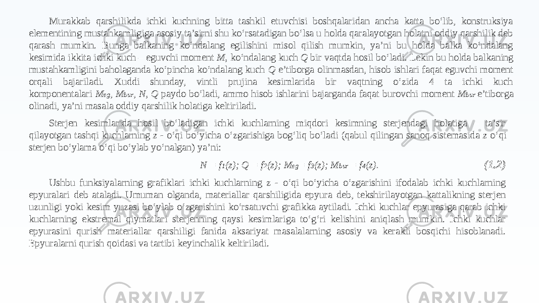 Murakkab qarshilikda ichki kuchning bitta tashkil etuvchisi boshqalaridan ancha katta bo‘lib, konstruksiya elementining mustahkamligiga asosiy ta’sirni shu ko‘rsatadigan bo‘lsa u holda qaralayotgan holatni oddiy qarshilik deb qarash mumkin. Bunga balkaning ko‘ndalang egilishini misol qilish mumkin, ya’ni bu holda balka ko‘ndalang kesimida ikkita ichki kuch – eguvchi moment M, ko‘ndalang kuch Q bir vaqtda hosil bo‘ladi. Lekin bu holda balkaning mustahkamligini baholaganda ko‘pincha ko‘ndalang kuch Q e’tiborga olinmasdan, hisob ishlari faqat eguvchi moment orqali bajariladi. Xuddi shunday, vintli prujina kesimlarida bir vaqtning o‘zida 4 ta ichki kuch komponentalari M eg , M bur , N, Q paydo bo‘ladi, ammo hisob ishlarini bajarganda faqat burovchi moment M bur e’tiborga olinadi, ya’ni masala oddiy qarshilik holatiga keltiriladi. Sterjen kesimlarida hosil bo‘ladigan ichki kuchlarning miqdori kesimning sterjendagi holatiga – ta’sir qilayotgan tashqi kuchlarning z - o‘qi bo‘yicha o‘zgarishiga bog‘liq bo‘ladi (qabul qilingan sanoq sistemasida z o‘qi sterjen bo‘ylama o‘qi bo‘ylab yo‘nalgan) ya’ni: N = f 1 (z); Q = f 2 (z); M eg = f 3 (z); M bur = f 4 (z). Ushbu funksiyalarning grafiklari ichki kuchlarning z - o‘qi bo‘yicha o‘zgarishini ifodalab ichki kuchlarning epyuralari deb ataladi. Umuman olganda, materiallar qarshiligida epyura deb, tekshirilayotgan kattalikning sterjen uzunligi yoki kesim yuzasi bo‘ylab o‘zgarishini ko‘rsatuvchi grafikka aytiladi. Ichki kuchlar epyurasiga qarab ichki kuchlarning ekstremal qiymatlari sterjenning qaysi kesimlariga to‘g‘ri kelishini aniqlash mumkin. Ichki kuchlar epyurasini qurish materiallar qarshiligi fanida aksariyat masalalarning asosiy va kerakli bosqichi hisoblanadi. Epyuralarni qurish qoidasi va tartibi keyinchalik keltiriladi. (1.2) 