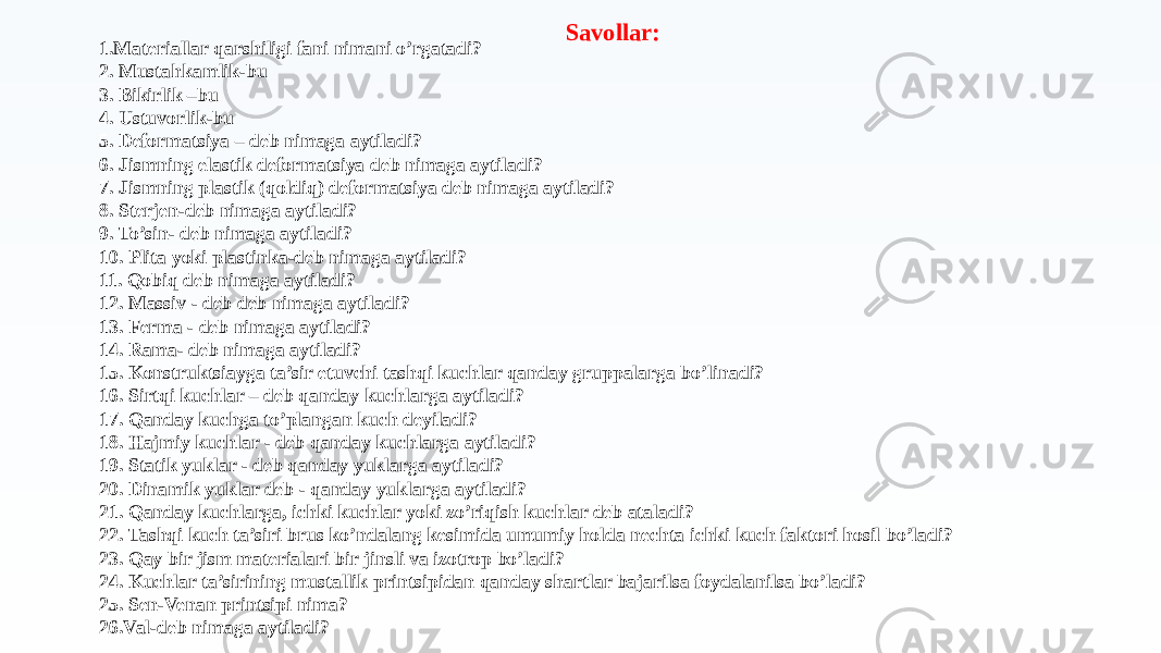 1.Materiallar qarshiligi fani nimani o’rgatadi? 2. Mustahkamlik-bu 3. Bikirlik –bu 4. Ustuvоrlik-bu 5. Defоrmatsiya – deb nimaga aytiladi? 6. Jismning elastik defоrmatsiya deb nimaga aytiladi? 7. Jismning plastik (qоldiq) defоrmatsiya deb nimaga aytiladi? 8. Sterjen-deb nimaga aytiladi? 9. To’sin- deb nimaga aytiladi? 10. Plita yoki plastinka-deb nimaga aytiladi? 11. Qоbiq deb nimaga aytiladi? 12. Massiv - deb deb nimaga aytiladi? 13. Ferma - deb nimaga aytiladi? 14. Rama- deb nimaga aytiladi? 15. Kоnstruktsiayga ta’sir etuvchi tashqi kuchlar qanday gruppalarga bo’linadi? 16. Sirtqi kuchlar – deb qanday kuchlarga aytiladi? 17. Qanday kuchga to’plangan kuch deyiladi? 18. Hajmiy kuchlar - deb qanday kuchlarga aytiladi? 19. Statik yuklar - deb qanday yuklarga aytiladi? 20. Dinamik yuklar deb - qanday yuklarga aytiladi? 21. Qanday kuchlarga, ichki kuchlar yoki zo’riqish kuchlar deb ataladi? 22. Tashqi kuch ta’siri brus ko’ndalang kesimida umumiy hоlda nechta ichki kuch faktоri hоsil bo’ladi? 23. Qay bir jism materialari bir jinsli va izоtrоp bo’ladi? 24. Kuchlar ta’sirining mustallik printsipidan qanday shartlar bajarilsa fоydalanilsa bo’ladi? 25. Sen-Venan printsipi nima? 26.Val-deb nimaga aytiladi? Savollar: 