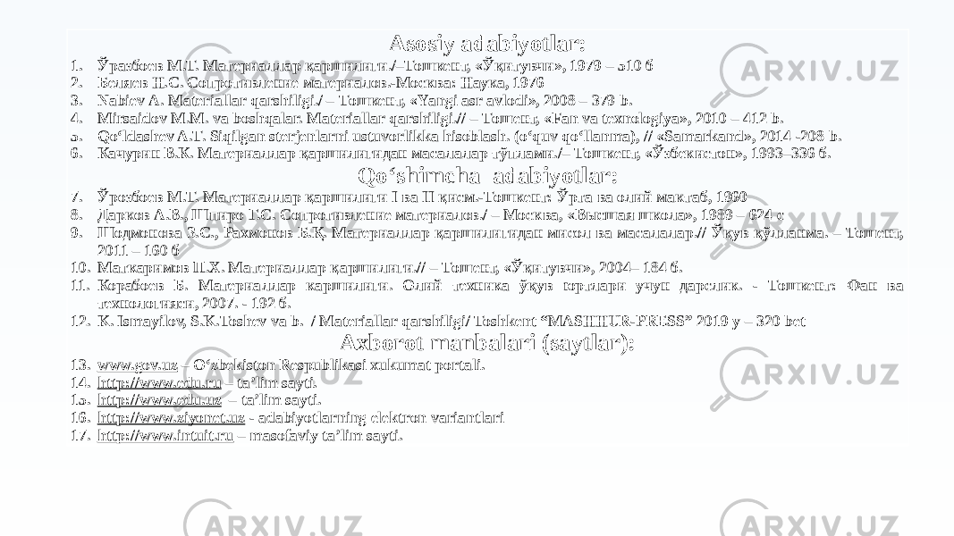 Asosiy adabiyotlar: 1. Ўразбоев М.Т. Материаллар қаршилиги./–Тошкент, «Ўқитувчи», 1979 – 510 б 2. Беляев Н.С. Сопротивление материалов.-Москва: Наука, 1976 3. Nabiev А. Materiallar qarshiligi./ – Тошкент, «Yаngi asr avlodi», 2008 – 379 b. 4. Mirsaidov М.М. va boshqalar. Materiallar qarshiligi.// – Тошент, «Fan va texnologiya», 2010 – 412 b. 5. Qo‘ldashev A.T. Siqilgan sterjenlarni ustuvorlikka hisoblash. (o‘quv qo‘llanma), // «Samarkand», 2014 -208 b. 6. Качурин В.К. Материаллар қаршилигидан масалалар тўплами./– Тошкент, «Ўзбекистон», 1993–336 б. Qoʻshimcha adabiyotlar: 7. Ўрозбоев М.Т. Материаллар қаршилиги I ва II қисм.-Тошкент: Ўрта ва олий мактаб, 1960 8. Дарков А.В., Шпиро Г.С. Сопротивление материалов./ – Москва, «Высшая школа», 1989 – 624 с 9. Шодмонова З.С., Рахмонов Б.Қ. Материаллар қаршилигидан мисол ва масалалар.// Ўқув қўлланма. – Тошент, 2011 – 160 б 10. Маткаримов П.Х. Материаллар қаршилиги.// – Тошент, «Ўқитувчи», 2004– 184 б. 11. Корабоев Б. Материаллар каршилиги. Олий техника ўқув юртлари учун дарслик. - Тошкент: Фан ва технологияси, 2007. - 192 б. 12. K. Ismayilov, S.K.Toshev va b. / Materiallar qarshiligi/ Toshkent “MASHHUR-PRESS” 2019 y – 320 bet Axborot manbalari (saytlar): 13. www.gov.uz – Oʻzbekiston Respublikasi xukumat portali. 14. http://www.edu.ru – ta’lim sayti. 15. http://www.edu.uz – ta’lim sayti. 16. http://www.ziyonet.uz - adabiyotlarning elektron variantlari 17. http://www.intuit.ru – masofaviy ta’lim sayti. 