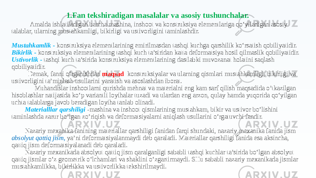  Amalda ishlatiladigan barcha mashina, inshoot va konstruksiya elementlariga qo‘yiladigan asosiy talablar, ularning mustahkamligi, bikirligi va ustivorligini taminlashdir. Mustahkamlik - konstruksiya elementlarining emirilmasdan tashqi kuchga qarshilik ko‘rsatish qobiliyatidir. Bikirlik - konstruksiya elementlarining tashqi kuch ta’siridan katta deformatsiya hosil qilmaslik qobiliyatidir. Ustivorlik - tashqi kuch ta’sirida konstruksiya elementlarining dastlabki muvozanat holatini saqlash qobiliyatidir. Demak, fanni o‘rganishdan maqsad konstruksiyalar va ularning qismlari mustahkamligi, bikirligi va ustivorligini ta’minlash usullarini yaratish va asoslashdan iborat. Muhandislar inshootlarni qurishda mehnat va materialni eng kam sarf qilish maqsadida o’tkazilgan hisoblashlar natijasida ko‘p variantli loyihalar tuzadi va ulardan eng arzon, qulay hamda yuqorida qo‘yilgan uchta talablarga javob beradigan loyiha tanlab olinadi. Materialllar qarshiligi -mashina va inshoot qismlarining mustahkam, bikir va ustivor bo‘lishini taminlashda zarur bo‘lgan zo‘riqish va deformatsiyalarni aniqlash usullarini o‘rgatuvchi fandir. Nazariy mexanika fanining materiallar qarshiligi fanidan farqi shundaki, nazariy mexanika fanida jism absolyut qattiq jism , ya’ni deformatsiyalanmaydi deb qaraladi. Materiallar qarshiligi fanida esa aksincha, qattiq jism deformatsiyalanadi deb qaraladi. Nazariy mexanikada absolyut qattiq jism qaralganligi sababli tashqi kuchlar ta’sirida bo‘lgan absolyut qattiq jismlar o‘z geometrik o‘lchamlari va shaklini o‘zgartirmaydi. SHu sababli nazariy mexanikada jismlar mustahkamlikka, bikirlikka va ustivorlikka tekshirilmaydi. 1.Fan tekshiradigan masalalar va asosiy tushunchalar. 