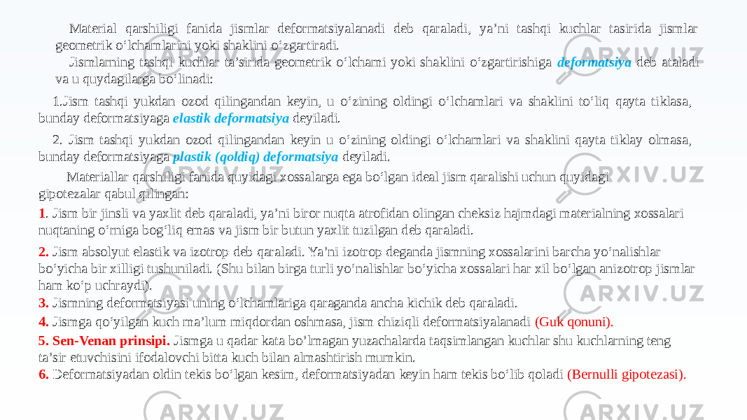 Material qarshiligi fanida jismlar deformatsiyalanadi deb qaraladi, ya’ni tashqi kuchlar tasirida jismlar geometrik o‘lchamlarini yoki shaklini o‘zgartiradi. Jismlarning tashqi kuchlar ta’sirida geometrik o‘lchami yoki shaklini o‘zgartirishiga deformatsiya deb ataladi va u quydagilarga bo‘linadi: 1.Jism tashqi yukdan ozod qilingandan keyin, u o‘zining oldingi o‘lchamlari va shaklini to‘liq qayta tiklasa, bunday deformatsiyaga elastik deformatsiya deyiladi. 2. Jism tashqi yukdan ozod qilingandan keyin u o‘zining oldingi o‘lchamlari va shaklini qayta tiklay olmasa, bunday deformatsiyaga plastik (qoldiq) deformatsiya deyiladi. Materiallar qarshiligi fanida quyidagi xossalarga ega bo‘lgan ideal jism qaralishi uchun quyidagi gipotezalar qabul qilingan: 1 . Jism bir jinsli va yaxlit deb qaraladi, ya’ni biror nuqta atrofidan olingan cheksiz hajmdagi materialning xossalari nuqtaning o‘rniga bog‘liq emas va jism bir butun yaxlit tuzilgan deb qaraladi. 2. Jism absolyut elastik va izotrop deb qaraladi. Ya’ni izotrop deganda jismning xossalarini barcha yo‘nalishlar bo‘yicha bir xilligi tushuniladi. (Shu bilan birga turli yo‘nalishlar bo‘yicha xossalari har xil bo‘lgan anizotrop jismlar ham ko‘p uchraydi). 3. Jismning deformatsiyasi uning o‘lchamlariga qaraganda ancha kichik deb qaraladi. 4. Jismga qo‘yilgan kuch ma’lum miqdordan oshmasa, jism chiziqli deformatsiyalanadi (Guk qonuni). 5. Sen-Venan prinsipi. Jismga u qadar kata bo’lmagan yuzachalarda taqsimlangan kuchlar shu kuchlarning teng ta’sir etuvchisini ifodalovchi bitta kuch bilan almashtirish mumkin. 6. Deformatsiyadan oldin tekis bo‘lgan kesim, deformatsiyadan keyin ham tekis bo‘lib qoladi (Bernulli gipotezasi). 