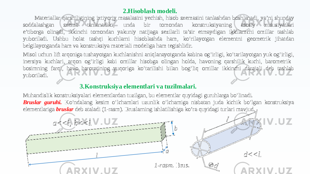 Muhandislik konstruksiyalari elementlardan tuzilgan, bu elementlar quyidagi guruhlarga bo‘linadi. Bruslar guruhi. Ko‘ndalang kesim o‘lchamlari uzunlik o‘lchamiga nisbatan juda kichik bo‘lgan konstruksiya elementlariga bruslar deb ataladi (1-rasm). Bruslarning ishlatilishiga ko’ra quyidagi turlari mavjud. l a b 1-rasm. Brus.a<<l, b<<l. d l d<<l.2.Hisoblash modeli. 3.Konstruksiya elementlari va tuzilmalari.Materiallar qarshiligining ixtiyoriy masalasini yechish, hisob sxemasini tanlashdan boshlanadi, ya’ni shunday soddalashgan sxema tanlanadiki, unda bir tomondan konstruksiyaning asosiy xususiyatlari e’tiborga olinadi, ikkinchi tomondan yakuniy natijaga sezilarli ta’sir etmaydigan ikkilamchi omillar tashlab yuboriladi. Ushbu holat tashqi kuchlarni hisoblashda ham, ko‘rilayotgan elementni geometrik jihatdan belgilayotganda ham va konstruksiya materiali modeliga ham tegishlidir. Misol uchun lift arqoniga tushayotgan kuchlanishni aniqlanayotganda kabina og‘irligi, ko‘tarilayotgan yuk og‘irligi, inersiya kuchlari, arqon og‘irligi kabi omillar hisobga olingan holda, havoning qarshilik kuchi, barometrik bosimning farqi, havo haroratining yuqoriga ko‘tarilishi bilan bog‘liq omillar ikkinchi darajali deb tashlab yuboriladi. 