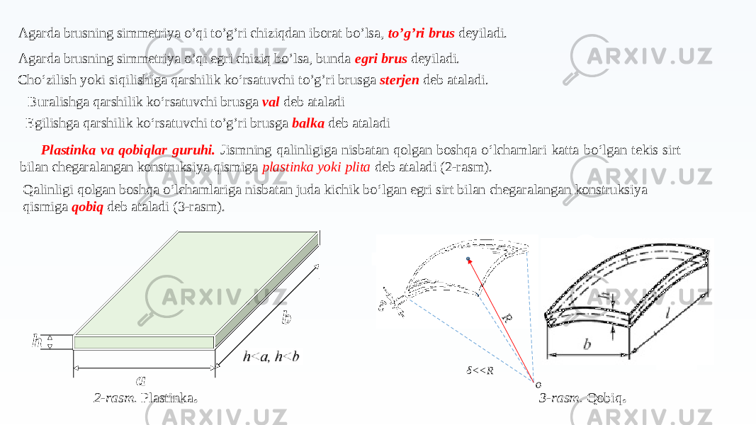 Agarda brusning simmetriya o’qi to’g’ri chiziqdan iborat bo’lsa, to’g’ri brus deyiladi. Agarda brusning simmetriya o’qi egri chiziq bo’lsa, bunda egri brus deyiladi. Cho‘zilish yoki siqilishiga qarshilik ko‘rsatuvchi to’g’ri brusga sterjen deb ataladi. Buralishga qarshilik ko‘rsatuvchi brusga val deb ataladi Egilishga qarshilik ko‘rsatuvchi to’g’ri brusga balka deb ataladi Plastinka va qobiqlar guruhi. Jismning qalinligiga nisbatan qolgan boshqa o‘lchamlari katta bo‘lgan tekis sirt bilan chegaralangan konstruksiya qismiga plastinka yoki plita deb ataladi (2-rasm). Qalinligi qolgan boshqa o‘lchamlariga nisbatan juda kichik bo‘lgan egri sirt bilan chegaralangan konstruksiya qismiga qobiq deb ataladi (3-rasm). a b h 2-rasm. Plastinka .R o δ<<R 3-rasm. Qobiq . 