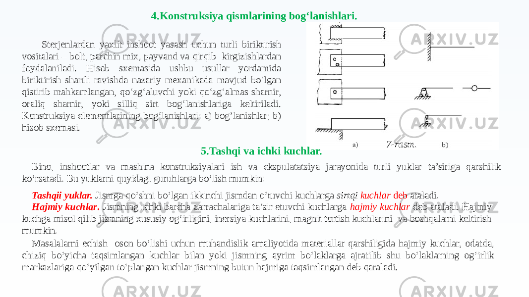 4.Konstruksiya qismlarining bog‘lanishlari. Sterjenlardan yaxlit inshoot yasash uchun turli biriktirish vositalari – bolt, parchin mix, payvand va qirqib kirgizishlardan foydalaniladi. Hisob sxemasida ushbu usullar yordamida biriktirish shartli ravishda nazariy mexanikada mavjud bo‘lgan qistirib mahkamlangan, qo‘zg‘aluvchi yoki qo‘zg‘almas sharnir, oraliq sharnir, yoki silliq sirt bog‘lanishlariga keltiriladi. Konstruksiya elementlarining bog‘lanishlari: a) bog’lanishlar; b) hisob sxemasi. 7-rasm. 5.Tashqi va ichki kuchlar. Bino, inshootlar va mashina konstruksiyalari ish va ekspulatatsiya jarayonida turli yuklar ta’siriga qarshilik ko‘rsatadi. Bu yuklarni quyidagi guruhlarga bo‘lish mumkin: Tashqii yuklar. Jismga qo‘shni bo‘lgan ikkinchi jismdan o‘tuvchi kuchlarga sirtqi kuchlar deb ataladi. Hajmiy kuchlar . Jismning ichki barcha zarrachalariga ta’sir etuvchi kuchlarga hajmiy kuchlar deb ataladi. Hajmiy kuchga misol qilib jismning xususiy og‘irligini, inersiya kuchlarini, magnit tortish kuchlarini va boshqalarni keltirish mumkin. Masalalarni echish oson bo‘lishi uchun muhandislik amaliyotida materiallar qarshiligida hajmiy kuchlar, odatda, chiziq bo‘yicha taqsimlangan kuchlar bilan yoki jismning ayrim bo‘laklarga ajratilib shu bo‘laklarning og‘irlik markazlariga qo‘yilgan to‘plangan kuchlar jismning butun hajmiga taqsimlangan deb qaraladi. 