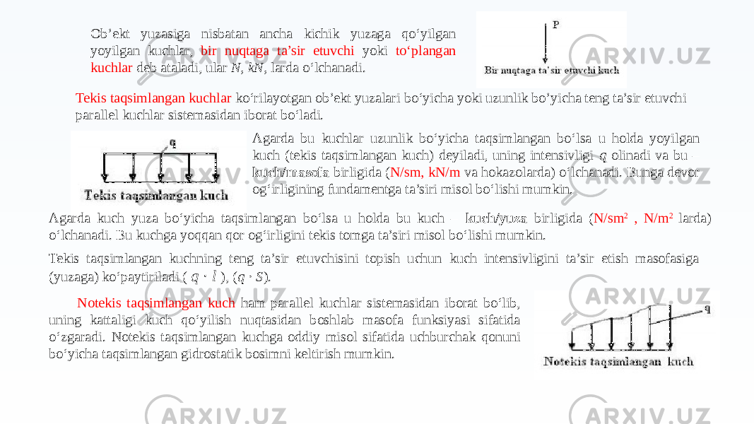 Ob’ekt yuzasiga nisbatan ancha kichik yuzaga qo‘yilgan yoyilgan kuchlar, bir nuqtaga ta’sir etuvchi yoki to‘plangan kuchlar deb ataladi, ular N, kN, larda o‘lchanadi. Agarda bu kuchlar uzunlik bo‘yicha taqsimlangan bo‘lsa u holda yoyilgan kuch (tekis taqsimlangan kuch) deyiladi, uning intensivligi q olinadi va bu – kuch/masofa birligida ( N/sm, kN/m va hokazolarda) o‘lchanadi. Bunga devor og‘irligining fundamentga ta’siri misol bo‘lishi mumkin.Tekis taqsimlangan kuchlar ko‘rilayotgan ob’ekt yuzalari bo‘yicha yoki uzunlik bo’yicha teng ta’sir etuvchi parallel kuchlar sistemasidan iborat bo‘ladi. Agarda kuch yuza bo‘yicha taqsimlangan bo‘lsa u holda bu kuch – kuch/yuza birligida ( N/sm 2 , N/m 2 larda) o‘lchanadi. Bu kuchga yoqqan qor og‘irligini tekis tomga ta’siri misol bo‘lishi mumkin. Tekis taqsimlangan kuchning teng ta’sir etuvchisini topish uchun kuch intensivligini ta’sir etish masofasiga (yuzaga) ko‘paytiriladi ( q l⋅ ), ( q S ⋅ ). Notekis taqsimlangan kuch ham parallel kuchlar sistemasidan iborat bo‘lib, uning kattaligi kuch qo‘yilish nuqtasidan boshlab masofa funksiyasi sifatida o‘zgaradi. Notekis taqsimlangan kuchga oddiy misol sifatida uchburchak qonuni bo‘yicha taqsimlangan gidrostatik bosimni keltirish mumkin. 