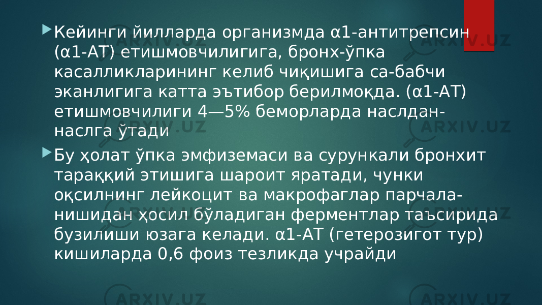  Кейинги йилларда организмда α1-антитрепсин (α1-АТ) етишмовчилигига, бронх-ўпка касалликларининг келиб чиқишига са-бабчи эканлигига катта эътибор берилмоқда. (α1-АТ) етишмовчилиги 4—5% беморларда наслдан- наслга ўтади  Бу ҳолат ўпка эмфиземаси ва сурункали бронхит тараққий этишига шароит яратади, чунки оқсилнинг лейкоцит ва макрофаглар парчала- нишидан ҳосил бўладиган ферментлар таъсирида бузилиши юзага келади. α1-АТ (гетерозигот тур) кишиларда 0,6 фоиз тезликда учрайди 