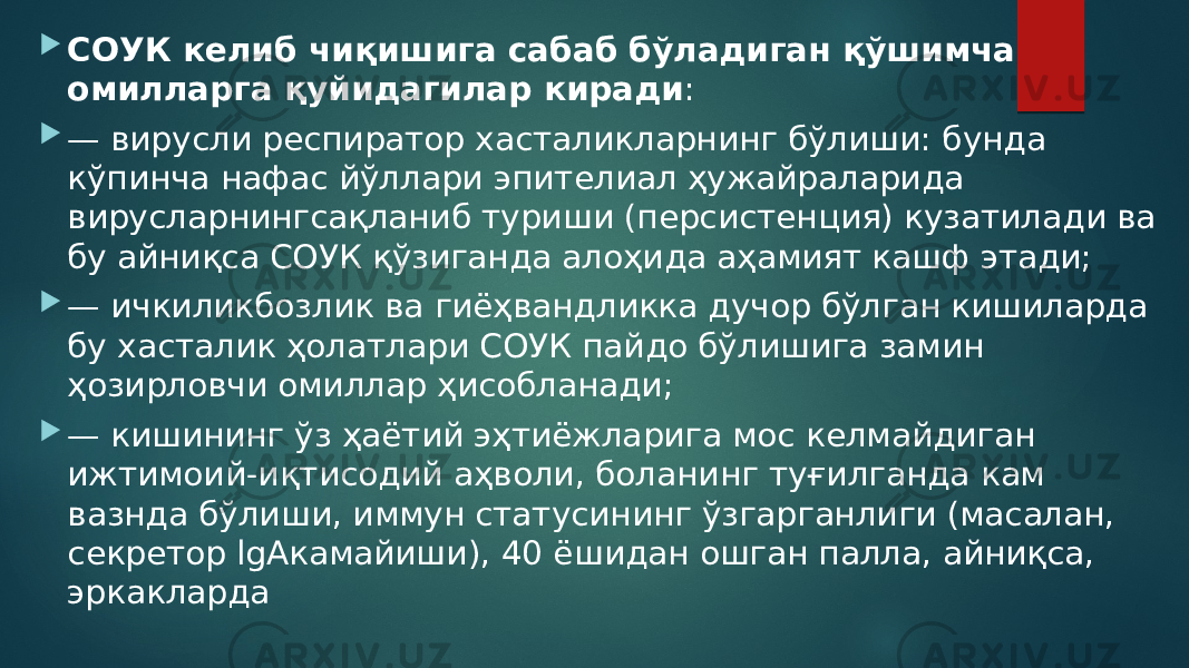  СОУК келиб чиқишига сабаб бўладиган қўшимча омилларга қуйидагилар киради :  — вирусли респиратор хасталикларнинг бўлиши: бунда кўпинча нафас йўллари эпителиал ҳужайраларида вирусларнингсақланиб туриши (персистенция) кузатилади ва бу айниқса СОУК қўзиганда алоҳида аҳамият кашф этади;  — ичкиликбозлик ва гиёҳвандликка дучор бўлган кишиларда бу хасталик ҳолатлари СОУК пайдо бўлишига замин ҳозирловчи омиллар ҳисобланади;  — кишининг ўз ҳаётий эҳтиёжларига мос келмайдиган ижтимоий-иқтисодий аҳволи, боланинг туғилганда кам вазнда бўлиши, иммун статусининг ўзгарганлиги (масалан, секретор lgAкамайиши), 40 ёшидан ошган палла, айниқса, эркакларда 