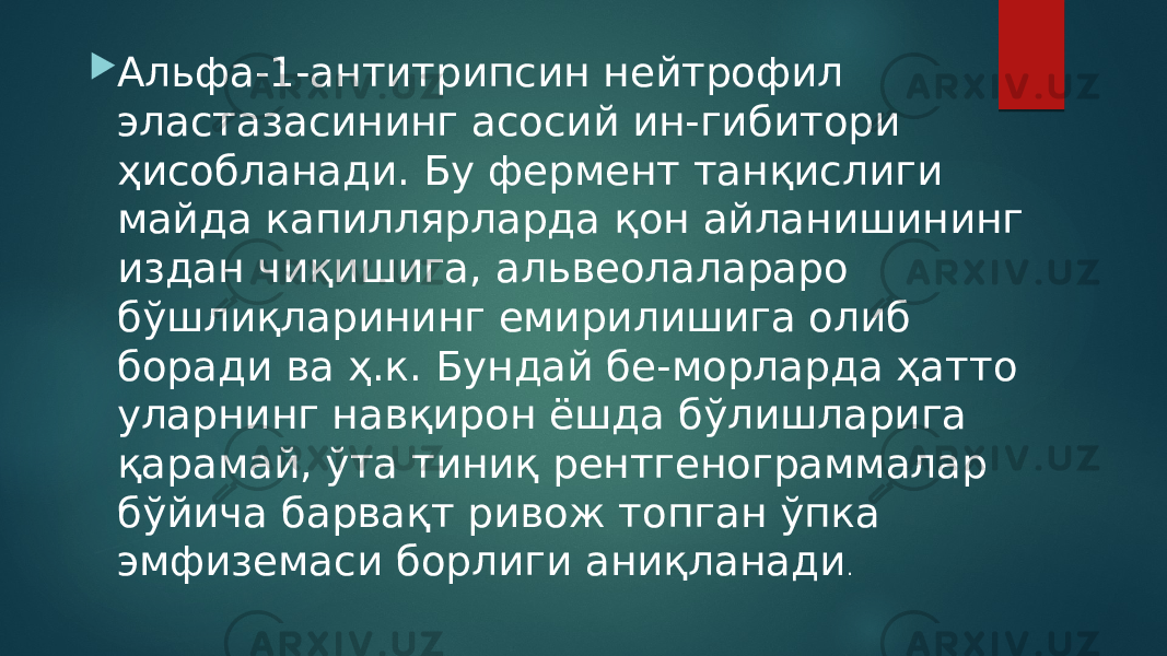  Альфа-1-антитрипсин нейтрофил эластазасининг асосий ин-гибитори ҳисобланади. Бу фермент танқислиги майда капиллярларда қон айланишининг издан чиқишига, альвеолалараро бўшлиқларининг емирилишига олиб боради ва ҳ.к. Бундай бе-морларда ҳатто уларнинг навқирон ёшда бўлишларига қарамай, ўта тиниқ рентгенограммалар бўйича барвақт ривож топган ўпка эмфиземаси борлиги аниқланади . 