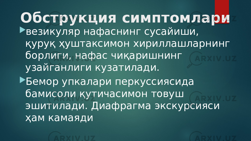 Обструкция симптомлари  везикуляр нафаснинг сусайиши, қуруқ ҳуштаксимон хириллашларнинг борлиги, нафас чиқаришнинг узайганлиги кузатилади.  Бемор упкалари перкуссиясида бамисоли қутичасимон товуш эшитилади. Диафрагма экскурсияси ҳам камаяди 