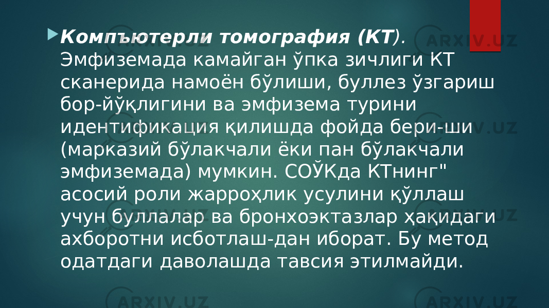  Компъютерли томография (КТ ). Эмфиземада камайган ўпка зичлиги КТ сканерида намоён бўлиши, буллез ўзгариш бор-йўқлигини ва эмфизема турини идентификация қилишда фойда бери-ши (марказий бўлакчали ёки пан бўлакчали эмфиземада) мумкин. СОЎКда КТнинг&#34; асосий роли жарроҳлик усулини қўллаш учун буллалар ва бронхоэктазлар ҳақидаги ахборотни исботлаш-дан иборат. Бу метод одатдаги даволашда тавсия этилмайди. 