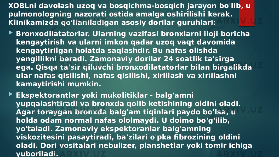 XOBLni davolash uzoq va bosqichma-bosqich jarayon bo&#39;lib, u pulmonologning nazorati ostida amalga oshirilishi kerak. Klinikamizda qo&#39;llaniladigan asosiy dorilar guruhlari:  Bronxodilatatorlar. Ularning vazifasi bronxlarni iloji boricha kengaytirish va ularni imkon qadar uzoq vaqt davomida kengaytirilgan holatda saqlashdir. Bu nafas olishda yengillikni beradi. Zamonaviy dorilar 24 soatlik ta&#39;sirga ega. Qisqa ta&#39;sir qiluvchi bronxodilatatorlar bilan birgalikda ular nafas qisilishi, nafas qisilishi, xirillash va xirillashni kamaytirishi mumkin.  Ekspektorantlar yoki mukolitiklar - balg&#39;amni yupqalashtiradi va bronxda qolib ketishining oldini oladi. Agar toraygan bronxda balg&#39;am tiqinlari paydo bo&#39;lsa, u holda odam normal nafas ololmaydi. U doimo bo&#39;g&#39;ilib, yo&#39;taladi. Zamonaviy ekspektoranlar balg&#39;amning viskozitesini pasaytiradi, ba&#39;zilari o&#39;pka fibrozining oldini oladi. Dori vositalari nebulizer, planshetlar yoki tomir ichiga yuboriladi.  мокрота становится легко откашливаемой, откашливание происходит естественным путем, проводиться заливка в самые мелкие бронхи лекарственные препараты, включая антимикробные средства. 