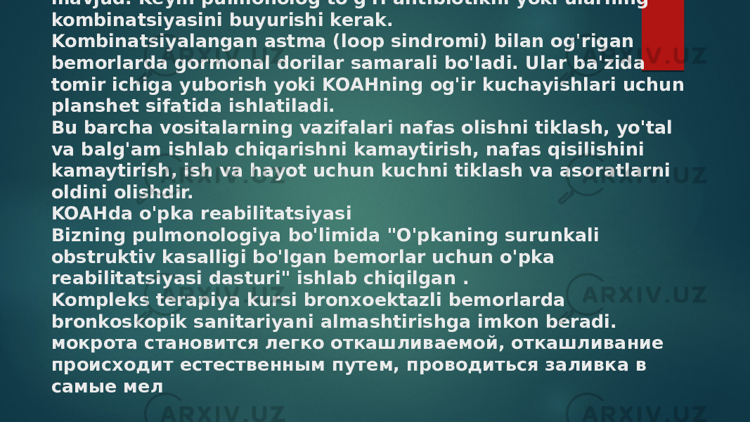 KOAHning kuchayishini davolash uchun antibiotiklar kerak. Ular tez va ishonchli harakat qilishlari kerak. Bemorlarning bronxlarida ko&#39;pincha antibiotiklarga chidamli mikroflora mavjud. Keyin pulmonolog to&#39;g&#39;ri antibiotikni yoki ularning kombinatsiyasini buyurishi kerak. Kombinatsiyalangan astma (loop sindromi) bilan og&#39;rigan bemorlarda gormonal dorilar samarali bo&#39;ladi. Ular ba&#39;zida tomir ichiga yuborish yoki KOAHning og&#39;ir kuchayishlari uchun planshet sifatida ishlatiladi. Bu barcha vositalarning vazifalari nafas olishni tiklash, yo&#39;tal va balg&#39;am ishlab chiqarishni kamaytirish, nafas qisilishini kamaytirish, ish va hayot uchun kuchni tiklash va asoratlarni oldini olishdir. KOAHda o&#39;pka reabilitatsiyasi Bizning pulmonologiya bo&#39;limida &#34;O&#39;pkaning surunkali obstruktiv kasalligi bo&#39;lgan bemorlar uchun o&#39;pka reabilitatsiyasi dasturi&#34; ishlab chiqilgan . Kompleks terapiya kursi bronxoektazli bemorlarda bronkoskopik sanitariyani almashtirishga imkon beradi. мокрота становится легко откашливаемой, откашливание происходит естественным путем, проводиться заливка в самые мел 