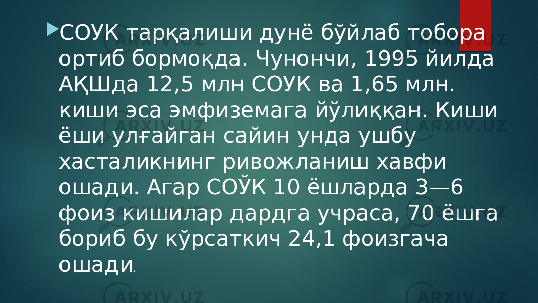  СОУК тарқалиши дунё бўйлаб тобора ортиб бормоқда. Чунончи, 1995 йилда АҚШда 12,5 млн СОУК ва 1,65 млн. киши эса эмфиземага йўлиққан. Киши ёши улғайган сайин унда ушбу хасталикнинг ривожланиш хавфи ошади. Агар СОЎК 10 ёшларда 3—6 фоиз кишилар дардга учраса, 70 ёшга бориб бу кўрсаткич 24,1 фоизгача ошади . 