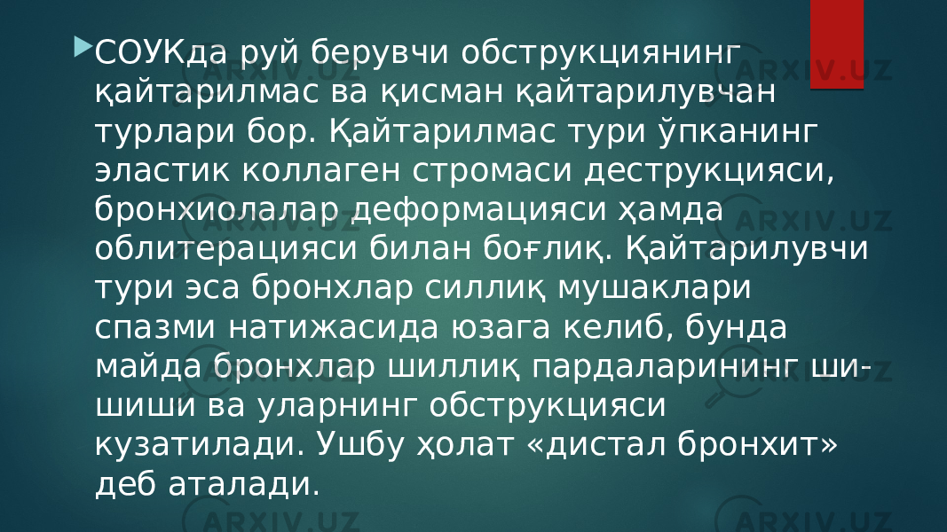  СОУКда руй берувчи обструкциянинг қайтарилмас ва қисман қайтарилувчан турлари бор. Қайтарилмас тури ўпканинг эластик коллаген стромаси деструкцияси, бронхиолалар деформацияси ҳамда облитерацияси билан боғлиқ. Қайтарилувчи тури эса бронхлар силлиқ мушаклари спазми натижасида юзага келиб, бунда майда бронхлар шиллиқ пардаларининг ши- шиши ва уларнинг обструкцияси кузатилади. Ушбу ҳолат «дистал бронхит» деб аталади . 