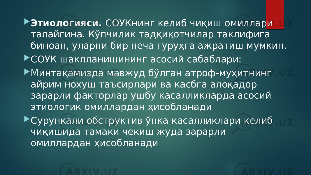  Этиологияси. СОУКнинг келиб чиқиш омиллари талайгина. Кўпчилик тадқиқотчилар таклифига биноан, уларни бир неча гуруҳга ажратиш мумкин.  СОУК шаклланишининг асосий сабаблари:  Минтақамизда мавжуд бўлган атроф-муҳитнинг айрим нохуш таъсирлари ва касбга алоқадор зарарли факторлар ушбу касалликларда асосий этиологик омиллардан ҳисобланади  Сурункали обструктив ўпка касалликлари келиб чиқишида тамаки чекиш жуда зарарли омиллардан ҳисобланади 