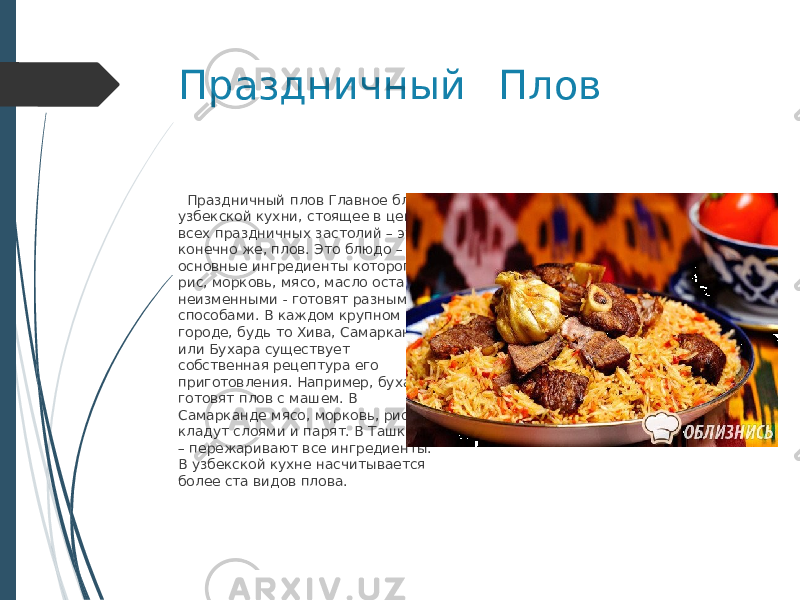 Праздничный Плов Праздничный плов Главное блюдо узбекской кухни, стоящее в центре всех праздничных застолий – это, конечно же, плов. Это блюдо – основные ингредиенты которого рис, морковь, мясо, масло остаются неизменными - готовят разными способами. В каждом крупном городе, будь то Хива, Самарканд или Бухара существует собственная рецептура его приготовления. Например, бухарцы готовят плов с машем. В Самарканде мясо, морковь, рис кладут слоями и парят. В Ташкенте – пережаривают все ингредиенты. В узбекской кухне насчитывается более ста видов плова. 
