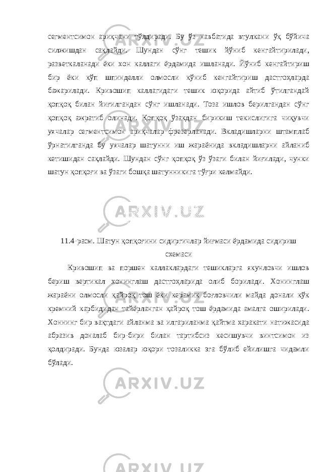 сегментсимон ариқчани тўлдиради. Бу ўз навбатида втулкани ўқ бўйича силжишдан сақлайди. Шундан сўнг тешик йўниб кенгайтирилади, разветкаланади ёки хон каллаги ёрдамида ишланади. Йўниб кенгайтириш бир ёки кўп шпинделли олмосли кўниб кенгайтириш дастгоҳларда бажарилади. Кривошип каллагидаги тешик юқорида айтиб ўтилгандай қопқоқ билан йиғилгандан сўнг ишланади. Тоза ишлов берилгандан сўнг қопқоқ ажратиб олинади. Қопқоқ ўзакдан бирикиш текислигига чиқувчи уячалар сегментсимон ариқчалар фрезерланади. Вкладишларни штамплаб ўрнатилганда бу уячалар шатунни иш жараёнида вкладишларни айланиб кетишидан сақлайди. Шундан сўнг қопқоқ ўз ўзаги билан йиғилади, чунки шатун қопқоғи ва ўзаги бошқа шатунникига тўғри келмайди. 11.4-расм. Шатун қопқоғини сидиргичлар йиғмаси ёрдамида сидириш схемаси Кривошип ва поршен каллаклардаги тешикларга якунловчи ишлов бериш вертикал хонинглаш дастгоҳларида олиб борилади. Хонинглаш жараёни олмосли қайроқ тош ёки керамик боғловчили майда донали кўк кремний карбидидан тайёрланган қайроқ тош ёрдамида амалга оширилади. Хоннинг бир вақтдаги айланма ва илгариланма қайтма харакати натижасида абразив доналаб бир-бири билан тартибсиз кесишувчи винтсимон из қолдиради. Бунда юзалар юқори тозаликка эга бўлиб ейилишга чидамли бўлади. 