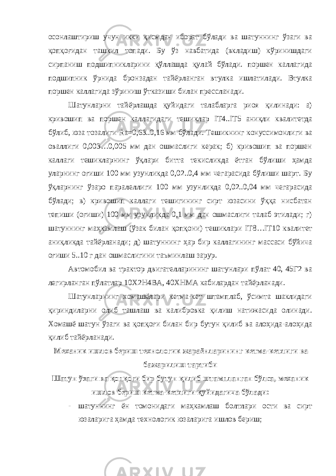 осонлаштириш учун икки қисмдан иборат бўлади ва шатуннинг ўзаги ва қопқоғидан ташкил топади. Бу ўз навбатида (вкладиш) кўринишдаги сирпаниш подшипникларини қўллашда қулай бўлади. поршен каллагида подшипник ўрнида бронзадан тайёрланган втулка ишлатилади. Втулка поршен каллагида зўриниш ўтказиши билан прессланади. Шатунларни тайёрлашда қуйидаги талабларга риоя қилинади: а) кривошип ва поршен каллагидаги тешиклар IT 4.. IT 5 аниқли квалитетда бўлиб, юза тозалиги Ra =0,63..0,16 мм бўлади. Тешикнинг конуссимонлиги ва оваллиги 0,003…0,005 мм дан ошмаслиги керак; б) кривошип ва поршен каллаги тешикларнинг ўқлари битта текисликда ётган бўлиши ҳамда уларнинг оғиши 100 мм узунликда 0,02..0,4 мм чегарасида бўлиши шарт. Бу ўқларнинг ўзаро паралеллиги 100 мм узунликда 0,02..0,04 мм чегарасида бўлади; в) кривошип каллаги тешигининг сирт юзасини ўққа нисбатан тепиши (оғиши) 100 мм узунликда 0,1 мм дан ошмаслиги талаб этилади; г) шатуннинг маҳкамлаш (ўзак билан қопқони) тешиклари IT 8… IT 10 квалитет аниқликда тайёрланади; д) шатуннинг ҳар бир каллагининг массаси бўйича оғиши 5..10 г дан ошмаслигини таъминлаш зарур. Автомобил ва трактор двигателларининг шатунлари пўлат 40, 45Г2 ва легирланган пўлатлар 10Х2Н4ВА, 40ХНМА кабилардан тайёрланади. Шатунларнинг хомашёлари кетма-кет штамплаб, ўсимта шаклидаги қириндиларни олиб ташлаш ва калибровка қилиш натижасида олинади. Хомашё шатун ўзаги ва қопқоғи билан бир бутун қилиб ва алоҳида-алоҳида қилиб тайёрланади. Механик ишлов бериш технологик жараёнларининг кетма-кетлиги ва бажарилиш тартиби Шатун ўзаги ва қопқоғи бир бутун қилиб штампланган бўлса, механик ишлов бериш кетма-кетлиги қуйидагича бўлади: - шатуннинг ён томонидаги маҳкамлаш болтлари ости ва сирт юзаларига ҳамда технологик юзаларига ишлов бериш; 