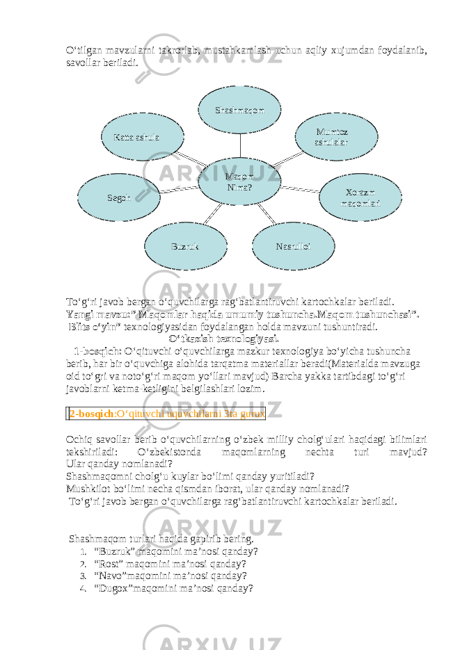 O‘tilgan mavzularni takrorlab, mustahkamlash uchun aqliy xujumdan foydalanib, savollar beriladi. To‘g‘ri javob bergan o‘quvchilarga rag‘batlantiruvchi kartochkalar beriladi. Yangi mavzu: ” Maqomlar haqida umumiy tushuncha.Maqom tushunchasi”. Blits o‘yin” texnologiyasidan foydalangan holda mavzuni tushuntiradi. O‘tkazish texnologiyasi. 1-bosqich: O‘qituvchi o‘quvchilarga mazkur texnologiya bo‘yicha tushuncha berib, har bir o‘quvchiga alohida tarqatma materiallar beradi(Materialda mavzuga oid to‘gri va noto‘g‘ri maqom yo‘llari mavjud) Barcha yakka tartibdagi to‘g‘ri javoblarni ketma-ketligini belgilashlari lozim. 2-bosqich :O‘qituvchi uquvchilarni 3ta gurux Ochiq savollar berib o‘quvchilarning o‘zbek milliy cholg‘ulari haqidagi bilimlari tekshiriladi: O‘zbekistonda maqomlarning nechta turi mavjud? Ular qanday nomlanadi? Shashmaqomni cholg‘u kuylar bo‘limi qanday yuritiladi? Mushkilot bo‘limi necha qismdan iborat, ular qanday nomlanadi? To‘g‘ri javob bergan o‘quvchilarga rag‘batlantiruvchi kartochkalar beriladi. Shashmaqom turlari haqida gapirib bering. 1. “Buzruk” maqomini ma’nosi qanday? 2. “Rost” maqomini ma’nosi qanday? 3. “Navo”maqomini ma’nosi qanday? 4. “Dugox”maqomini ma’nosi qanday? Katta ashula Segoh Buzruk Nasrulloi Xorazm maqomlari Mumtoz ashulalarShashmaqom Maqom Nima? 