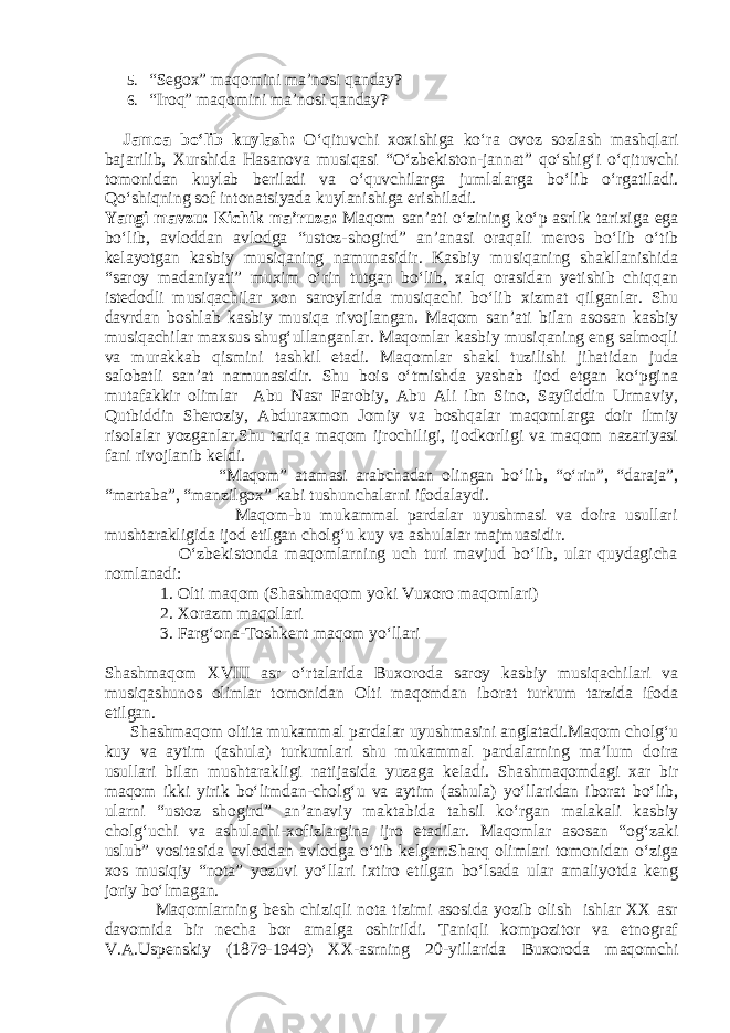 5. “Segox” maqomini ma’nosi qanday? 6. “Iroq” maqomini ma’nosi qanday? Jamoa bo‘lib kuylash: O‘qituvchi xoxishiga ko‘ra ovoz sozlash mashqlari bajarilib, Xurshida Hasanova musiqasi “O‘zbekiston-jannat” qo‘shig‘i o‘qituvchi tomonidan kuylab beriladi va o‘quvchilarga jumlalarga bo‘lib o‘rgatiladi. Qo‘shiqning sof intonatsiyada kuylanishiga erishiladi. Yangi mavzu: Kichik ma’ruza: Maqom san’ati o‘zining ko‘p asrlik tarixiga ega bo‘lib, avloddan avlodga “ustoz-shogird” an’anasi oraqali meros bo‘lib o‘tib kelayotgan kasbiy musiqaning namunasidir. Kasbiy musiqaning shakllanishida “saroy madaniyati” muxim o‘rin tutgan bo‘lib, xalq orasidan yetishib chiqqan istedodli musiqachilar xon saroylarida musiqachi bo‘lib xizmat qilganlar. Shu davrdan boshlab kasbiy musiqa rivojlangan. Maqom san’ati bilan asosan kasbiy musiqachilar maxsus shug‘ullanganlar. Maqomlar kasbiy musiqaning eng salmoqli va murakkab qismini tashkil etadi. Maqomlar shakl tuzilishi ji h atidan juda salobatli san’at namunasidir. Shu bois o‘tmishda yashab ijod etgan ko‘pgina mutafakkir olimlar Abu Nasr Farobiy, Abu Ali ibn Sino, Sayfiddin Urmaviy, Qutbiddin Sheroziy, Abduraxmon Jomiy va boshqalar maqomlarga doir ilmiy risolalar yozganlar.Shu tariqa maqom ijrochiligi, ijodkorligi va maqom nazariyasi fani rivojlanib keldi. “Maqom” atamasi arabchadan olingan bo‘lib, “o‘rin”, “daraja”, “martaba”, “manzilgox” kabi tushunchalarni ifodalaydi. Maqom-bu mukammal pardalar uyushmasi va doira usullari mushtarakligida ijod etilgan cholg‘u kuy va ashulalar majmuasidir. O‘zbekistonda maqomlarning uch turi mavjud bo‘lib, ular quydagicha nomlanadi: 1. Olti maqom (Shashmaqom yoki Vuxoro maqomlari) 2. X orazm maqollari 3. Farg‘ona-Toshkent maqom yo‘llari Shashmaqom XVIII asr o‘rtalarida Buxoroda saroy kasbiy musiqachilari va musiqashunos olimlar tomonidan Olti maqomdan iborat turkum tarzida ifoda etilgan. Shashmaqom oltita mukammal pardalar uyushmasini anglatadi.Maqom cholg‘u kuy va aytim (ashula) turkumlari shu mukammal pardalarning ma’lum doira usullari bilan mushtarakligi natijasida yuzaga keladi. Shashmaqomdagi xar bir maqom ikki yirik bo‘limdan-cholg‘u va aytim (ashula) yo‘llaridan iborat bo‘lib, ularni “ustoz shogird” an’anaviy maktabida tahsil ko‘rgan malakali kasbiy cholg‘uchi va ashulachi-xofizlargina ijro etadilar. Maqomlar asosan “og‘zaki uslub” vositasida avloddan avlodga o‘tib kelgan.Sharq olimlari tomonidan o‘ziga xos musiqiy “nota” yozuvi yo‘llari ixtiro etilgan bo‘lsada ular amaliyotda keng joriy bo‘lmagan. Maqomlarning besh chiziqli nota tizimi asosida yozib olish ishlar XX asr davomida bir necha bor amalga oshirildi. Taniqli kompozitor va etnograf V.A.Uspenskiy (1879-1949) XX-asrning 20-yillarida Buxoroda maqomchi 