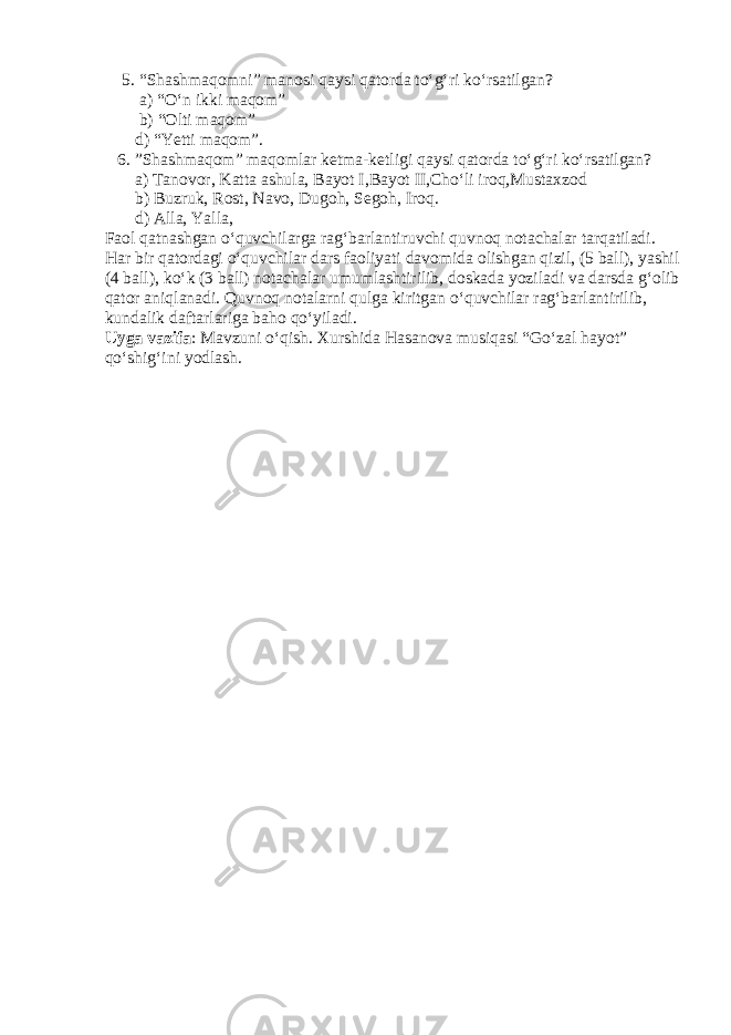  5. “Shashmaqomni” manosi qaysi qatorda to‘g‘ri ko‘rsatilgan? a) “O‘n ikki maqom” b) “Olti maqom” d) “Yetti maqom”. 6. ”Shashmaqom” maqomlar ketma-ketligi qaysi qatorda to‘g‘ri ko‘rsatilgan? a) Tanovor, Katta ashula, Bayot I ,Bayot II ,Cho‘li iroq,Mustaxzod b) Buzruk, Rost, Navo, Dugoh, Segoh, Iroq. d) Alla, Yalla, Faol qatnashgan o‘quvchilarga rag‘barlantiruvchi quvnoq notachalar tarqatiladi. Har bir qatordagi o‘quvchilar dars faoliyati davomida olishgan qizil, (5 ball), yashil (4 ball), ko‘k (3 ball) notachalar umumlashtirilib, doskada yoziladi va darsda g‘olib qator aniqlanadi. Quvnoq notalarni qulga kiritgan o‘quvchilar rag‘barlantirilib, kundalik daftarlariga baho qo‘yiladi. Uyga vazifa : Mavzuni o‘qish. Xurshida Hasanova musiqasi “Go‘zal hayot” qo‘shig‘ini yodlash. 