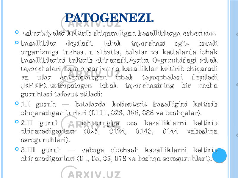 PATOGENEZI.  Esherixiyalar keltirib chiqaradigan kasalliklarga esherixioz  kasalliklar deyiladi. Ichak tayoqchasi og&#39;iz orqali organizmga tushsa, u albatta, bolalar va kattalarda ichak kasalliklarini keltirib chiqaradi.Ayrim O-guruhidagi ichak tayoqchalari ham organizmda kasalliklar keltirib chiqaradi va ular enteropatogen ichak tayoqchalari deyiladi (EPKP).Entropatogen ichak tayoqchasining bir necha guruhlari tafovut etiladi:  1.I guruh — bolalarda kolienterit kasalligini keltirib chiqaradigan turlari (0111, 026, 055, 086 va boshqalar).  2.II guruh — ichburug&#39;ga xos kasalliklarni keltirib chiqaradiganlari (025, 0124, 0143, 0144 vaboshqa seroguruhlari).  3.III guruh — vaboga o&#39;xshash kasalliklarni keltirib chiqaradiganlari (01, 05, 06, 078 va boshqa seroguruhlari). 