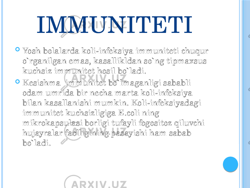 IMMUNITETI  Yosh bolalarda koli-infeksiya immuniteti chuqur o`rganilgan emas, kasallikldan so`ng tipmaxsus kuchsiz immunitet hosil bo`ladi.  Kesishma immunitet bo`lmaganligi sababli odam umrida bir necha marta koli-infeksiya bilan kasallanishi mumkin. Koli-infeksiyadagi immunitet kuchsizligiga E.coli ning mikrokapsulasi borligi tufayli fogositoz qiluvchi hujayralar faolligining pasayishi ham sabab bo`ladi. 