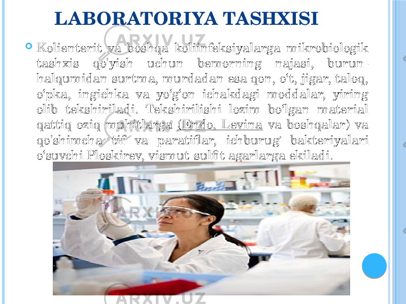 LABORATORIYA TASHXISI  Kolienterit va boshqa koliinfeksiyalarga mikrobiologik tashxis qo&#39;yish uchun bemorning najasi, burun- halqumidan surtma, murdadan esa qon, o‘t, jigar, taloq, o‘pka, ingichka va yo‘g‘on ichakdagi moddalar, yiring olib tekshiriladi. Tekshirilishi lozim bo‘lgan material qattiq oziq muhitlarga (Endo, Levina va boshqalar) va qo&#39;shimcha tif va paratiflar, ichburug ’ bakteriyalari o‘suvchi Ploskirev, vismut-sulfit agarlarga ekiladi. 