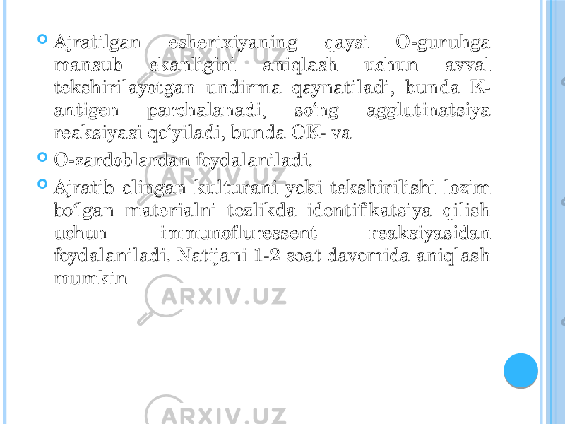  Ajratilgan esherixiyaning qaysi O-guruhga mansub ekanligini aniqlash uchun avval tekshirilayotgan undirma qaynatiladi, bunda K- antigen parchalanadi, so‘ng agglutinatsiya reaksiyasi qo‘yiladi, bunda OK- va  O-zardoblardan foydalaniladi.  Ajratib olingan kulturani yoki tekshirilishi lozim bo‘lgan materialni tezlikda identifikatsiya qilish uchun immunofluressent reaksiyasidan foydalaniladi. Natijani 1-2 soat davomida aniqlash mumkin 