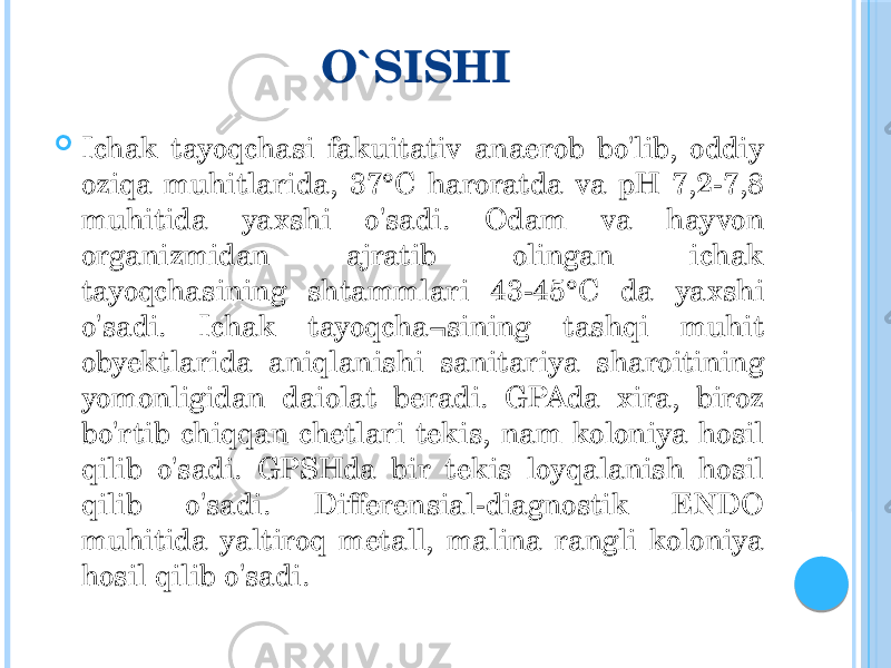 O`SISHI  Ichak tayoqchasi fakuitativ anaerob bo&#39;lib, oddiy oziqa muhitlarida, 37°C haroratda va pH 7,2-7,8 muhitida yaxshi o&#39;sadi. Odam va hayvon organizmidan ajratib olingan ichak tayoqchasining shtammlari 43-45°C da yaxshi o&#39;sadi. Ichak tayoqcha¬sining tashqi muhit obyektlarida aniqlanishi sanitariya sharoitining yomonligidan daiolat beradi. GPAda xira, biroz bo&#39;rtib chiqqan chetlari tekis, nam koloniya hosil qilib o&#39;sadi. GPSHda bir tekis loyqalanish hosil qilib o&#39;sadi. Differensial-diagnostik ENDO muhitida yaltiroq metall, malina rangli koloniya hosil qilib o&#39;sadi. 