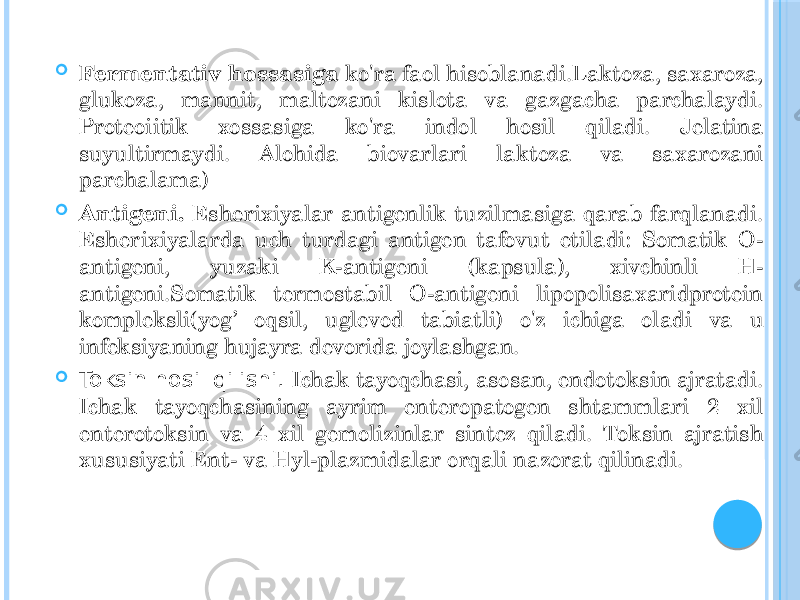  Fermentativ hossasiga ko&#39;ra faol hisoblanadi.Laktoza, saxaroza, glukoza, mannit, maltozani kislota va gazgacha parchalaydi. Proteoiitik xossasiga ko&#39;ra indol hosil qiladi. Jelatina suyultirmaydi. Alohida biovarlari laktoza va saxarozani parchalama)  Antigeni. Esherixiyalar antigenlik tuzilmasiga qarab farqlanadi. Esherixiyalarda uch turdagi antigen tafovut etiladi: Somatik O- antigeni, yuzaki K-antigeni (kapsula), xivchinli H- antigeni.Somatik termostabil O-antigeni lipopolisaxaridprotein kompleksli(yog’ oqsil, uglevod tabiatli) o&#39;z ichiga oladi va u infeksiyaning hujayra devorida joylashgan.  Toksin hosil qilishi. Ichak tayoqchasi, asosan, endotoksin ajratadi. Ichak tayoqchasining ayrim enteropatogen shtammlari 2 xil enterotoksin va 4 xil gemolizinlar sintez qiladi. Toksin ajratish xususiyati Ent- va Hyl-plazmidalar orqali nazorat qilinadi. 