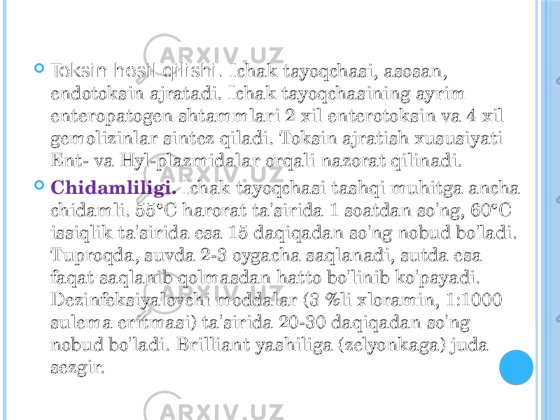  Toksin hosil qilishi. Ichak tayoqchasi, asosan, endotoksin ajratadi. Ichak tayoqchasining ayrim enteropatogen shtammlari 2 xil enterotoksin va 4 xil gemolizinlar sintez qiladi. Toksin ajratish xususiyati Ent- va Hyl-plazmidalar orqali nazorat qilinadi.  Chidamliligi. Ichak tayoqchasi tashqi muhitga ancha chidamli. 55°C harorat ta&#39;sirida 1 soatdan so&#39;ng, 60°C issiqlik ta&#39;sirida esa 15 daqiqadan so&#39;ng nobud bo&#39;ladi. Tuproqda, suvda 2-3 oygacha saqlanadi, sutda esa faqat saqlanib qolmasdan hatto bo&#39;linib ko&#39;payadi. Dezinfeksiyalovchi moddalar (3 %li xloramin, 1:1000 sulema eritmasi) ta&#39;sirida 20-30 daqiqadan so&#39;ng nobud bo&#39;ladi. Brilliant yashiliga (zelyonkaga) juda sezgir. 