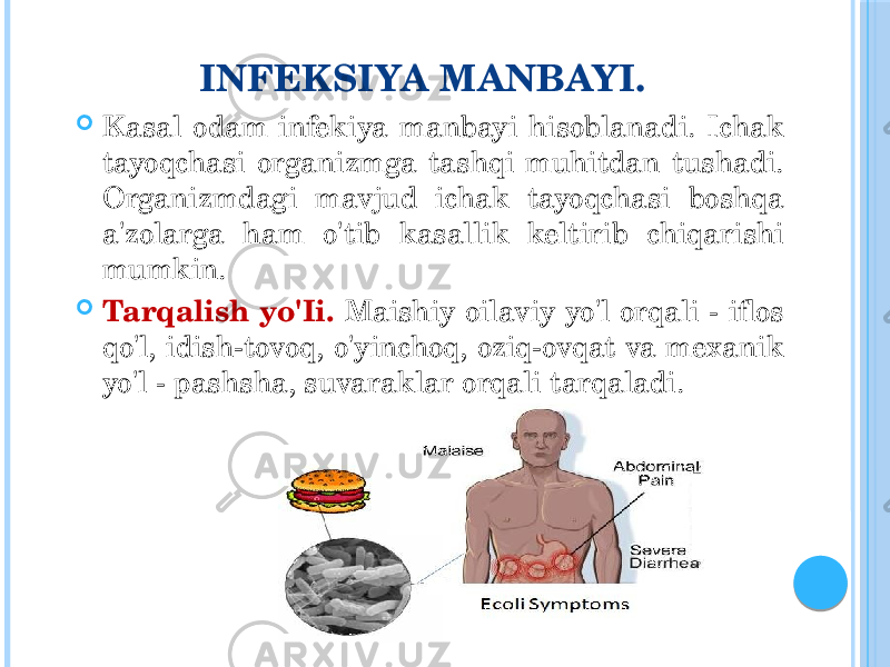 INFEKSIYA MANBAYI.  Kasal odam infekiya manbayi hisoblanadi. Ichak tayoqchasi organizmga tashqi muhitdan tushadi. Organizmdagi mavjud ichak tayoqchasi boshqa a&#39;zolarga ham o&#39;tib kasallik keltirib chiqarishi mumkin.  Tarqalish yo&#39;Ii. Maishiy oilaviy yo&#39;l orqali - iflos qo&#39;l, idish-tovoq, o&#39;yinchoq, oziq-ovqat va mexanik yo&#39;l - pashsha, suvaraklar orqali tarqaladi. 