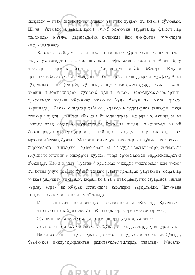 ошқозон – ичак системасига тушади ва ичак орқали органзмга сўрилади. Шпка тўқимаси альвеолаларига тутиб қолинган заррачалар фагоцитлар томонидан маълум даражадайўқ қилинади ёки лимфотик тугунларга миграцияланади. Ҳарактланмайдиган ва яшовчанлиги паст кўрсатгични ташкил этган радионуклеотидлар нафас олиш орқали нафас олишаъзоларига тўпланиб,бу аъзоларни критик органган айланишига сабаб бўлади. Юқори транспортабелликка эга моддалар ярим парчаланиш даврига муофиқ, ўпка тўқималарининг ўзидаёқ сўрилади, шунингдек,озмиқдорда овқат –ҳазм қилиш аъзолариорқали сўрилиб қонга ўтади. Радионуклеотидларнинг орагнизмга кириш йўлининг иккинчи йўли бусув ва озуқа орқали киришидир. Озуқа моддалар табиий радиактивмоддалардан ташқари озуқа занжири орқали қишлоқ хўжалик ўсимликларига улардан ҳайвонларга ва ниҳоят озиқ овқат маҳсулотларига ўтириши орқали орагнизмга кириб боради.радионуклеотидларнинг кейинги ҳолати организмнинг рН муҳитигабоғлиқ бўлади. Масалан радионуклеотидларнингкўпчилиги эрувчан бирикмалар – ишқорий – ер металлар ва трансуран элементлари, жумладан плутоний ичакнинг ишқорий кўрсатгичида эримайдиган гидрооксидларга айланади. Катта қисми “транзит” ҳолатида ичакдан чиқарилади кам қисми организм учун ҳавфли бўлиб қолади. Баъзи ҳолларда радиактив моддалар ичакда радиация чиқаради, ажралган а ва в ичак деворини зарарласа, гамма нурлар қорин ва кўкрак соҳасидаги аъзоларни зарарлайди. Натижада ошқозон ичак критик органга айланади. Инсон танасидаги органлар қачон критик орган ҳисобланади. Қачонки: а) энгдозани қабулқилса ёки кўп миқдорда радионуклеотид тутса, б) организм нормал фаолият юритишида муҳим ҳисобланса, с) энгкатта радиосезгирликка эга бўлса, кичик дозаларда ҳам нурланса. Битта органннинг турли қисмлари турлича нур сезгирлигига эга бўлади, буайниқса инкорпарирланган радионуклеотидларда сезилади. Масалан 