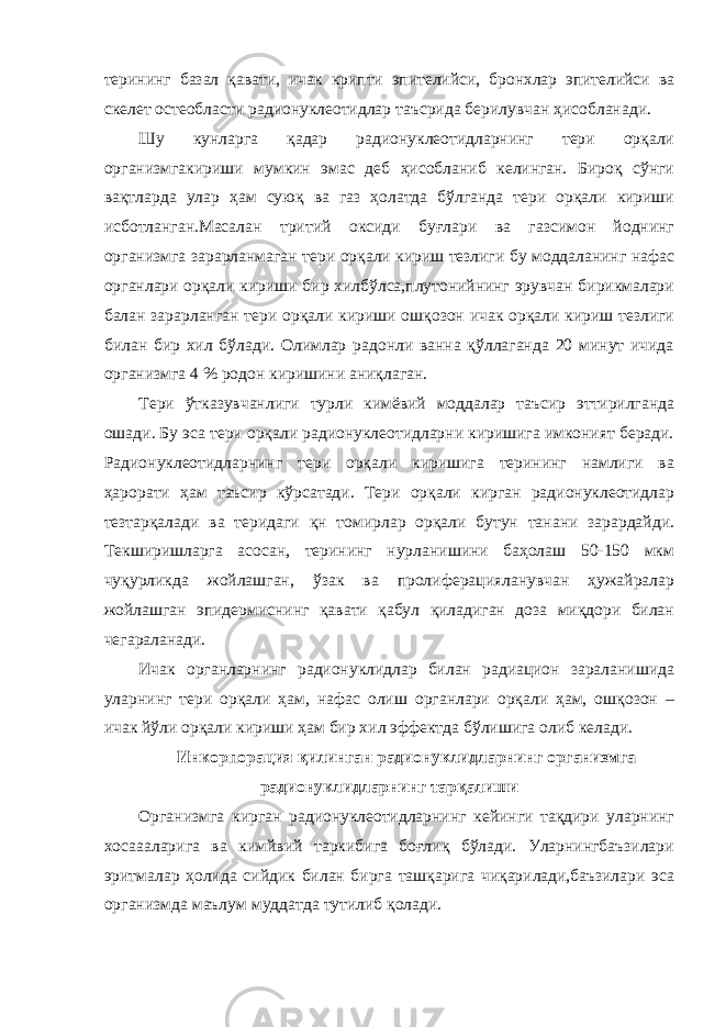 терининг базал қавати, ичак крипти эпителийси, бронхлар эпителийси ва скелет остеобласти радионуклеотидлар таъсрида берилувчан ҳисобланади. Шу кунларга қадар радионуклеотидларнинг тери орқали организмгакириши мумкин эмас деб ҳисобланиб келинган. Бироқ сўнги вақтларда улар ҳам суюқ ва газ ҳолатда бўлганда тери орқали кириши исботланган.Масалан тритий оксиди буғлари ва газсимон йоднинг организмга зарарланмаган тери орқали кириш тезлиги бу моддаланинг нафас органлари орқали кириши бир хилбўлса,плутонийнинг эрувчан бирикмалари балан зарарланган тери орқали кириши ошқозон ичак орқали кириш тезлиги билан бир хил бўлади. Олимлар радонли ванна қўллаганда 20 минут ичида организмга 4 % родон киришини аниқлаган. Тери ўтказувчанлиги турли кимёвий моддалар таъсир эттирилганда ошади. Бу эса тери орқали радионуклеотидларни киришига имконият беради. Радионуклеотидларнинг тери орқали киришига терининг намлиги ва ҳарорати ҳам таъсир кўрсатади. Тери орқали кирган радионуклеотидлар тезтарқалади ва теридаги қн томирлар орқали бутун танани зарардайди. Текширишларга асосан, терининг нурланишини баҳолаш 50-150 мкм чуқурликда жойлашган, ўзак ва пролиферацияланувчан ҳужайралар жойлашган эпидермиснинг қавати қабул қиладиган доза миқдори билан чегараланади. Ичак органларнинг радионуклидлар билан радиацион зараланишида уларнинг тери орқали ҳам, нафас олиш органлари орқали ҳам, ошқозон – ичак йўли орқали кириши ҳам бир хил эффектда бўлишига олиб келади. Инкорпорация қилинган радионуклидларнинг организмга радионуклидларнинг тарқалиши Организмга кирган радионуклеотидларнинг кейинги тақдири уларнинг хосаааларига ва кимйвий таркибига боғлиқ бўлади. Уларнингбаъзилари эритмалар ҳолида сийдик билан бирга ташқарига чиқарилади,баъзилари эса организмда маълум муддатда тутилиб қолади. 