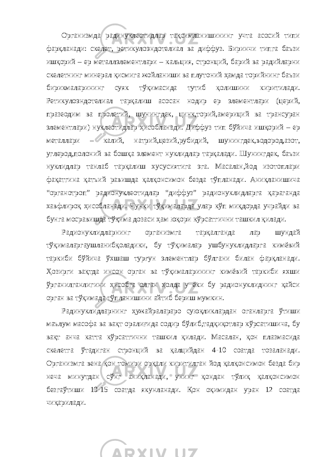 Организмда радинуклеотидлар тақсимланишининг учта асосий типи фарқланади: скелет, ретикулоэндотелиал ва диффуз. Биринчи типга баъзи ишқорий – ер металлэлементлари – кальция, стронций, барий ва радийларни скелетнинг минерал қисмига жойланиши ва плутоний ҳамда торийнинг баъзи бирикмаларининг суяк тўқимасида тутиб қолишини киритилади. Ретикулоэндотелиал тарқалиш асосан нодир ер элементлари (церий, празеодим ва пролетий, шунингдек, цинк,торий,америций ва трансуран элементлари) нуклеотидлар ҳисобланади. Диффуз тип бўйича ишқорий – ер металлари – калий, натрий,цезий,рубидий, шунингдек,водород,азот, углерод,полоний ва бошқа элемент нуклидлар тарқалади. Шунингдек, баъзи нуклидлар танлаб тарқалиш хусусиятига эга. Масалан,йод изотоплари фақатгина қатъий равишда қалқонсимон безда тўпланади. Аниқланишича “органотроп” радионуклеотидлар “диффуз” радионуклидларга қараганда хавфлироқ ҳисобланади. Чунки тўқималарда улар кўп миқдорда учрайди ва бунга мосравишда тўқима дозаси ҳам юқори кўрсатгични ташкил қилади. Радионуклидларнинг организмга тарқалганда лар шундай тўқималаргаушланибқоладики, бу тўқималар ушбунуклидларга кимёвий таркиби бўйича ўхшаш турғун элементлар бўлгани билан фарқланади. Ҳозирги вақтда инсон орган ва тўқималарининг кимёвий таркиби яхши ўрганилганлигини ҳисобга олган ҳолда у ёки бу радионуклиднинг қайси орган ва тўқимада тўпланишини айтиб бериш мумкин. Радинуклидларнинг ҳужайралараро суюқликлардан оганларга ўтиши маълум масофа ва вақт оралиғида содир бўлиб,тадқиқотлар кўрсатишича, бу вақт анча катта кўрсатгични ташкил қилади. Масалан, қон плазмасида скелетга ўтадиган стронций ва қалцийдан 4-10 соатда тозаланади. Организмга вена қон томири орқали киритилган йод қалқонсимон безда бир неча минутдан сўнг аниқланади, унинг қондан тўлиқ қалқонсимон безгаўтиши 10-15 соатда якунланади. Қон оқимидан уран 12 соатда чиқарилади. 