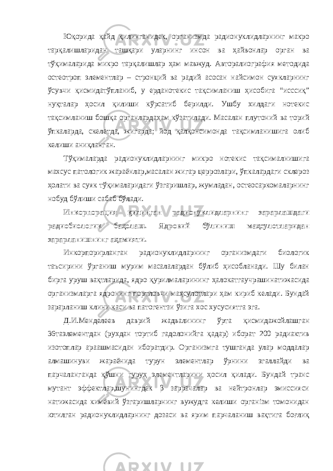 Юқорида қайд қилинганидек, организмда радионуклидларнинг макро тарқалишларидан ташқари уларнинг инсон ва ҳайвонлар орган ва тўқималарида микро тарқалишлар ҳам мавжуд. Авторалиография методида остеотроп элементлар – стронций ва радий асосан найсимон суякларнинг ўсувчи қисмидатўпланиб, у ерданотекис тақсимланиш ҳисобига “исссиқ” нуқталар ҳосил қилиши кўрсатиб берилди. Ушбу хилдаги нотекис тақсимланиш бошқа органлардаҳам кўзатилади. Масалан плутоний ва торий ўпкаларда, скелетда, жигарда; йод қалқонсимонда тақсимланишига олиб келиши аниқланган. Тўқималарда радионуклидларнинг микро нотекис тақсималнишига махсус патологик жараёнлар,масалан жигар церрозлари, ўпкалардаги склероз ҳолати ва суяк тўқималаридаги ўзгаришлар, жумладан, остеосаркомаларнинг нобуд бўлиши сабаб бўлади. Инкорпорация қилинган радионуклидларнинг зарарлашдаги радиобиологик баҳолаш. Ядровий бўлиниш маҳсулотларидан зарарланишнинг аҳамияти. Инкорпорирланган радионуклидларнинг организмдаги биологик таъсирини ўрганиш мурим масалалардан бўлиб ҳисобланади. Шу билан бирга уруш вақтларида, ядро қурилмаларининг ҳалокатгаучрашинатижасида организмларга ядронинг портловчи маҳсулотлари ҳам кириб келади. Бундай зарарланиш клини каси ва патогентзи ўзига хос хусусиятга эга. Д.И.Менделеев даврий жадвалининг ўрта қисмидажойлашган 36таэлементдан (рухдан тортиб гадолонийга қадар) иборат 200 радиактив изотоплар араашмасидан иборатдир. Организмга тушганда улар моддалар алмашинуви жараёнида турун элементлар ўрнини эгаллайди ва парчаланганда қўшни гуруҳ элементларини ҳосил қилади. Бундай транс мутант эффектлар,шунингдек β заррачалар ва нейтронлар эмиссияси натижасида кимёвий ўзгаришларнинг вужудга келиши організм томонидан ютилган радионуклидларнинг дозаси ва ярим парчаланиш вақтига боғлиқ 