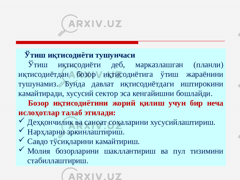  Ўтиш иқтисодиёти тушунчаси Ўтиш иқтисодиёти деб, марказлашган (планли) иқтисодиётдан бозор иқтисодиётига ўтиш жараёнини тушунамиз. Бунда давлат иқтисодиётдаги иштирокини камайтиради, хусусий сектор эса кенгайишни бошлайди. Бозор иқтисодиётини жорий қилиш учун бир неча ислоҳотлар талаб этилади:  Деҳқончилик ва саноат соҳаларини хусусийлаштириш.  Нарҳларни эркинлаштириш.  Савдо тўсиқларини камайтириш.  Молия бозорларини шакллантириш ва пул тизимини стабиллаштириш. 