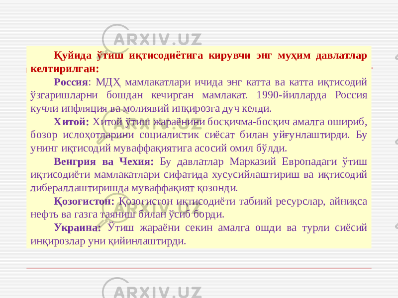 Қуйида ўтиш иқтисодиётига кирувчи энг муҳим давлатлар келтирилган: Россия : МДҲ мамлакатлари ичида энг катта ва катта иқтисодий ўзгаришларни бошдан кечирган мамлакат. 1990-йилларда Россия кучли инфляция ва молиявий инқирозга дуч келди. Хитой: Хитой ўтиш жараёнини босқичма-босқич амалга ошириб, бозор ислоҳотларини социалистик сиёсат билан уйғунлаштирди. Бу унинг иқтисодий муваффақиятига асосий омил бўлди. Венгрия ва Чехия: Бу давлатлар Марказий Европадаги ўтиш иқтисодиёти мамлакатлари сифатида хусусийлаштириш ва иқтисодий либераллаштиришда муваффақият қозонди. Қозоғистон: Қозоғистон иқтисодиёти табиий ресурслар, айниқса нефть ва газга таяниш билан ўсиб борди. Украина: Ўтиш жараёни секин амалга ошди ва турли сиёсий инқирозлар уни қийинлаштирди. 